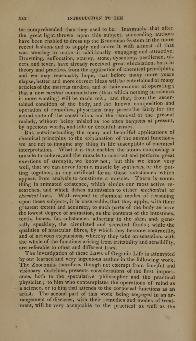 ter comprehended than they used to be. Inasmuch, that after the great light thrown upon this subject, succeeding authors have been enabled to dress up the Brunonian System in the more recent fashion, and to supply and adorn it with almost all that was wanting to make it additionally engaging and attractive. Drowning, suffocation, scurvy, stone, dysentery, pestilence, ul- cers and fever, have already received great elucidation, both in theory and practice, from the application of chemical principles ; and we may reasonably hope, that before many more years elapse, better and more correct ideas will be entertained of many articles of the materia medica, and of their manner of operating ; that a new medical nomenclature (than which nothing in science is more wanting) will be made out; and that, from the ascer- tained condition of the body, and the known composition and operation of remedies, physicians may prescribe fairly for the actual state of the constitution, and the removal of the present malady, without being misled as too often happens at present, by specious words, and idle or deceitful names. But, notwithstanding the many and beautiful applications of chemical principles to the explanation of the animal functions, we are not to imagine any thing in life susceptible of chemical interpretation. What it is that enables the atoms composing a muscle to cohere, and the muscle to contract and perform great exertions of strength, we know not; but this we know very well, that we can never form a muscle by synthesis, or the put- ting together, in any artificial form, those substances which appear, from analysis to constitute a muscle. There is some- thing in animated existence, which eludes our most active re- searches, and which defies submission to either mechanical or chemical laws. With respect to chemical modes of reasoning upon these subjects, it is observable, that they apply, with their greatest extent and accuracy, to such parts of the body as have the lowest degree of animation, as the contents of the intestines, teeth, bones, fat, substances adhering to the skin, and, gene- rally speaking, the circulated and secreted fluids ; while the qualities of muscular fibres, by which they become contractile, and of nervous expansions, whereby they take on sensation, with the whole of the functions arising from irritability and sensibility, are referable to other and different laws. The investigation of these Laws of Organic Life is attempted by our learned and very ingenious author in the following work. The Zoonomia, therefore, though not exempt from fanciful and visionary doctrines, presents considerations of the first import- ance, both to the speculative philosopher and the practical physician ; to him who contemplates the operations of mind as a science, or to him that attends to the corporeal functions as an artist. The second part of this work being engaged in an ar- rangement of diseases, with their remedies and modes of treat- ment, -will be very acceptable to the practical as well as the
