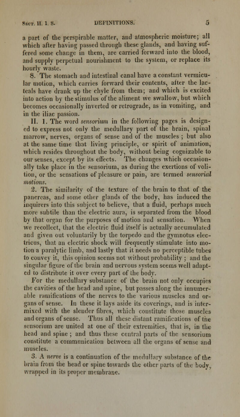 a part of the perspirable matter, and atmospheric moisture; all which after having passed through these glands, and having suf- fered some change in them, are carried forward into the blood, and supply perpetual nourishment to the system, or replace its hourly waste. 8. The stomach and intestinal canal have a constant vermicu- lar motion, which carries forward their contents, after the lac- teals have drank up the chyle from them; and which is excited into action by the stimulus of the aliment we swallow, but which becomes occasionally inverted or retrograde, as in vomiting, and in the iliac passion. II. 1. The word sensorium in the following pages is design- ed to express not only the medullary part of the brain, spinal marrow, nerves, organs of sense and of the muscles ; but also at the same time that living principle, or spirit of animation, which resides throughout the body, without being cognizable to our senses, except by its effects. The changes which occasion- ally take place in the sensorium, as during the exertions of voli- tion, or the sensations of pleasure or pain, are termed sensorial motions. 2. The similarity of the texture of the brain to that of the pancreas, and some other glands of the body, has induced the inquirers into this subject to believe, that a fluid, perhaps much more subtile than the electric aura, is separated from the blood by that organ for the purposes of motion and sensation. When we recollect, that the electric fluid itself is actually accumulated and given out voluntarily by the torpedo and the gymnotus elec- tricus, that an electric shock will frequently stimulate into mo- tion a paralytic limb, and lastly that it needs no perceptible tubes to convey it, this opinion seems not without probability ; and the singular figure of the brain and nervous system seems well adapt- ed to distribute it over every part of the body. For the medullary substance of the brain not only occupies the cavities of the head and spine, but passes along the innumer- able ramifications of the nerves to the various muscles and or- gans of sense. In these it lays aside its coverings, and is inter- mixed with the slender fibres, which constitute those muscles and organs of sense. Thus all these distant ramifications of the sensorium are united at one of their extremities, that is, in the head and spine ; and thus these central parts of the sensorium constitute a communication between all the organs of sense and muscles. 5. A nerve is a continuation of the medullary substance of the brain from the head or spine towards the other parts of the body, wrapped in its proper membrane.