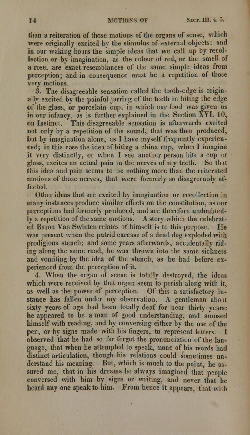 than a reiteration of those motions of the organs of sense, which were originally excited by the stimulus of external objects: and in our waking hours the simple ideas that we call up by recol- lection or by imagination, as the colour of red, or the smell of a rose, are exact resemblances of the same simple ideas from perception; and in consequence must be a repetition of those very motions. 3. The disagreeable sensation called the tooth-edge is origin- ally excited by the painful jarring of the teeth in biting the edge of the glass, or porcelain cup, in which our food was given us in our infancy, as is further explained in the Section XVI. 10, on Instinct. This disagreeable sensation is afterwards excited not only by a repetition of the sound, that was then produced, but by imagination alone, as I have myself frequently experien- ced; in this case the idea of biting a china cup, when I imagine it very distinctly, or when I see another person bite a cup or glass, excites an actual pain in the nerves of my teeth. So that this idea and pain seems to be nothing more than the reiterated motions of those nerves, that were formerly so disagreeably af- fected. Other ideas that are excited by imagination or recollection in many instances produce similar effects on the constitution, as our perceptions had formerly produced, and are therefore undoubted- ly a repetition of the same motions. A story which the celebrat- ed Baron Van Swieten relates of himself is to this purpose. He was present when the putrid carcase of a dead dog exploded with prodigious stench; and some years afterwards, accidentally rid- ing along the same road, he was thrown into the same sickness and vomiting by the idea of the stench, as he had before ex- perienced from the perception of it. 4. When the organ of sense is totally destroyed, the ideas which were received by that organ seem to perish along Avith it, as well as the power of perception. Of this a satisfactory in- stance has fallen under my observation. A gentleman about sixty years of age had been totally deaf for near thirty years: he appeared to be a man of good understanding, and amused himself with reading, and by conversing either by the use of the pen, or by signs made with his fingers, to represent letters. I observed that he had so far forgot the pronunciation of the lan- guage, that when he attempted to speak, none of his words had distinct articulation, though his relations could sometimes un- derstand his meaning. But, which is much to the point, he as- sured me, that in his dreams he always imagined that people conversed with him by signs or writing, and never that he heard any one speak to him. From hence it appears, that with