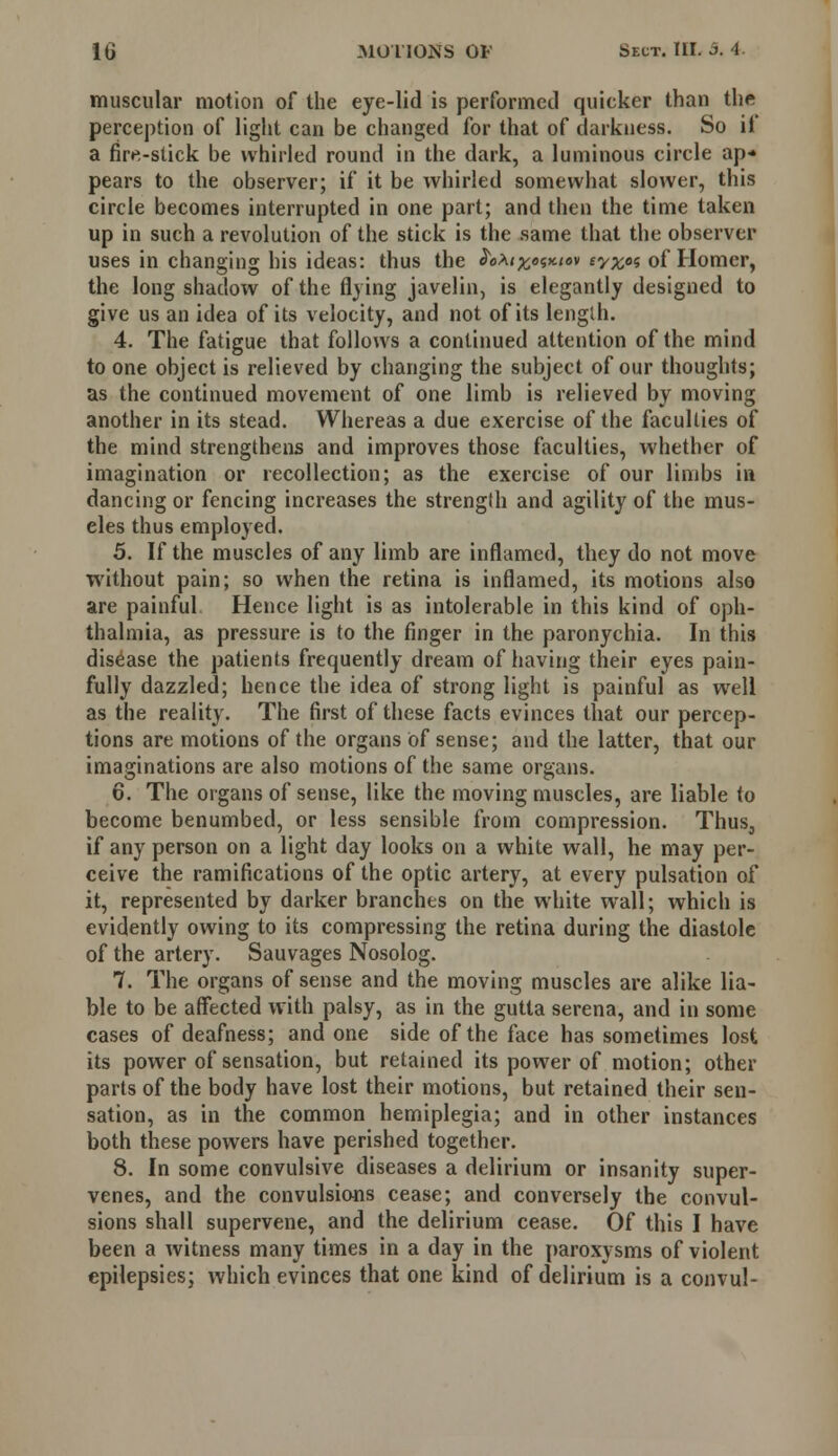 muscular motion of the eye-lid is performed quicker than the perception of light can be changed for that of darkness. So it a fire-stick be whirled round in the dark, a luminous circle ap* pears to the observer; if it be whirled somewhat slower, this circle becomes interrupted in one part; and then the time taken up in such a revolution of the stick is the same that the observer uses in changing his ideas: thus the JeA<£o«*<ev iyx°<i of Homer, the long shadow of the flying javelin, is elegantly designed to give us an idea of its velocity, and not of its length. 4. The fatigue that follows a continued attention of the mind to one object is relieved by changing the subject of our thoughts; as the continued movement of one limb is relieved by moving another in its stead. Whereas a due exercise of the faculties of the mind strengthens and improves those faculties, whether of imagination or recollection; as the exercise of our limbs in dancing or fencing increases the strength and agility of the mus- cles thus employed. 5. If the muscles of any limb are inflamed, they do not move without pain; so when the retina is inflamed, its motions also are painful Hence light is as intolerable in this kind of oph- thalmia, as pressure is to the finger in the paronychia. In this disease the patients frequently dream of having their eyes pain- fully dazzled; hence the idea of strong light is painful as well as the reality. The first of these facts evinces that our percep- tions are motions of the organs of sense; and the latter, that our imaginations are also motions of the same organs. 6. The organs of sense, like the moving muscles, are liable to become benumbed, or less sensible from compression. Thus, if any person on a light day looks on a white wall, he may per- ceive the ramifications of the optic artery, at every pulsation of it, represented by darker branches on the white wall; which is evidently owing to its compressing the retina during the diastole of the artery. Sauvages Nosolog. 7. The organs of sense and the moving muscles are alike lia- ble to be affected with palsy, as in the gutta serena, and in some cases of deafness; and one side of the face has sometimes lost its power of sensation, but retained its power of motion; other parts of the body have lost their motions, but retained their sen- sation, as in the common hemiplegia; and in other instances both these powers have perished together. 8. In some convulsive diseases a delirium or insanity super- venes, and the convulsions cease; and conversely the convul- sions shall supervene, and the delirium cease. Of this I have been a witness many times in a day in the paroxysms of violent epilepsies; which evinces that one kind of delirium is a convul-