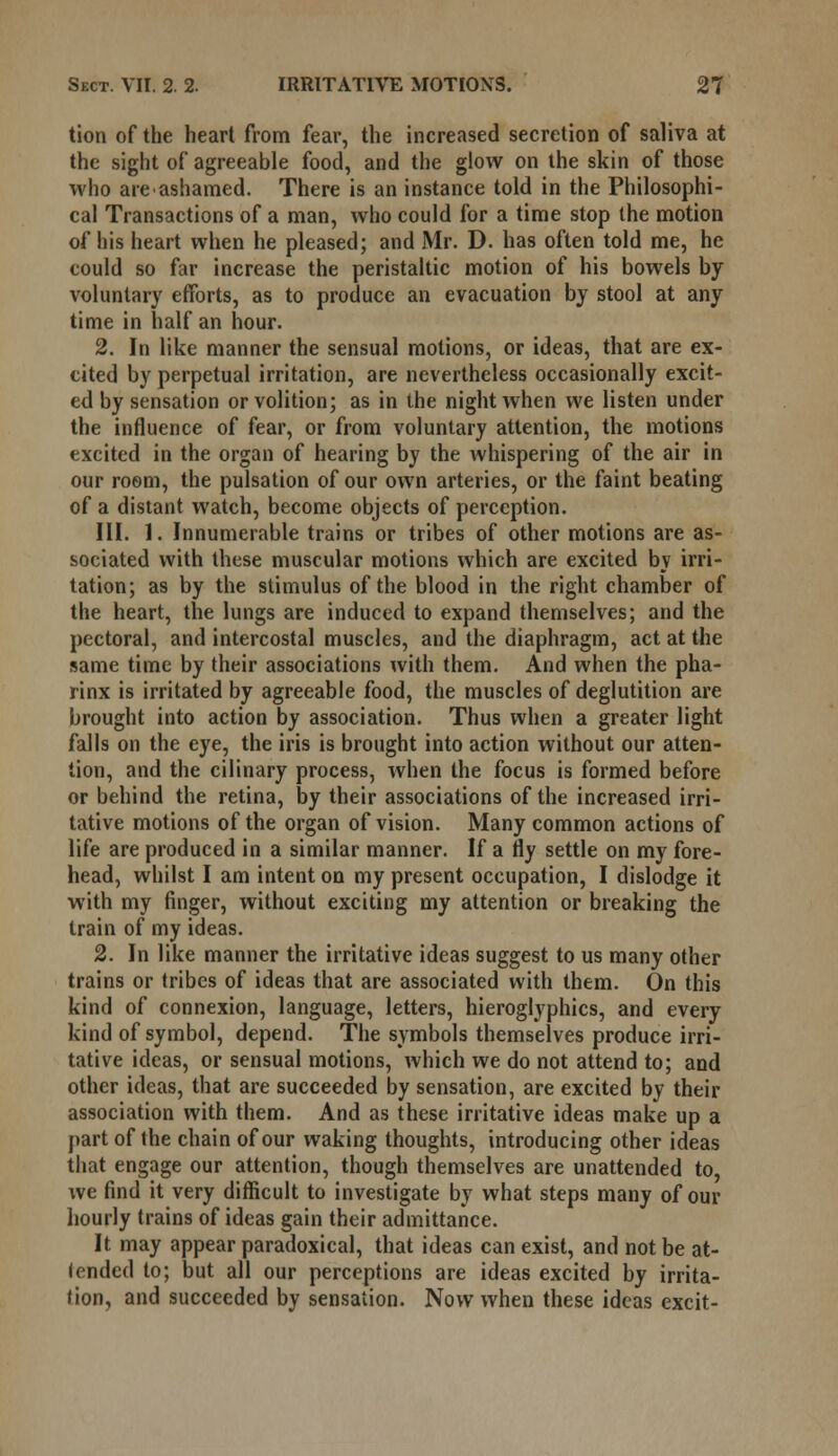 tion of the heart from fear, the increased secretion of saliva at the sight of agreeable food, and the glow on the skin of those who are ashamed. There is an instance told in the Philosophi- cal Transactions of a man, who could for a time stop the motion of his heart when he pleased; and Mr. D. has often told me, he could so far increase the peristaltic motion of his bowels by voluntary efforts, as to produce an evacuation by stool at any time in half an hour. 2. In like manner the sensual motions, or ideas, that are ex- cited by perpetual irritation, are nevertheless occasionally excit- ed by sensation or volition; as in the night when we listen under the influence of fear, or from voluntary attention, the motions excited in the organ of hearing by the whispering of the air in our room, the pulsation of our own arteries, or the faint beating of a distant watch, become objects of perception. III. 1. Innumerable trains or tribes of other motions are as- sociated with these muscular motions which are excited by irri- tation; as by the stimulus of the blood in the right chamber of the heart, the lungs are induced to expand themselves; and the pectoral, and intercostal muscles, and the diaphragm, act at the same time by their associations with them. And when the pha- rinx is irritated by agreeable food, the muscles of deglutition are brought into action by association. Thus when a greater light falls on the eye, the iris is brought into action without our atten- tion, and the cilinary process, when the focus is formed before or behind the retina, by their associations of the increased irri- tative motions of the organ of vision. Many common actions of life are produced in a similar manner. If a fly settle on my fore- head, whilst I am intent on my present occupation, I dislodge it with my finger, without exciting my attention or breaking the train of my ideas. 2. In like manner the irritative ideas suggest to us many other trains or tribes of ideas that are associated with them. On this kind of connexion, language, letters, hieroglyphics, and every kind of symbol, depend. The symbols themselves produce irri- tative ideas, or sensual motions, which we do not attend to; and other ideas, that are succeeded by sensation, are excited by their association with them. And as these irritative ideas make up a part of the chain of our waking thoughts, introducing other ideas that engage our attention, though themselves are unattended to, we find it very difficult to investigate by what steps many of our hourly trains of ideas gain their admittance. It may appear paradoxical, that ideas can exist, and not be at- tended to; but all our perceptions are ideas excited by irrita- tion, and succeeded by sensation. Now when these ideas excit-