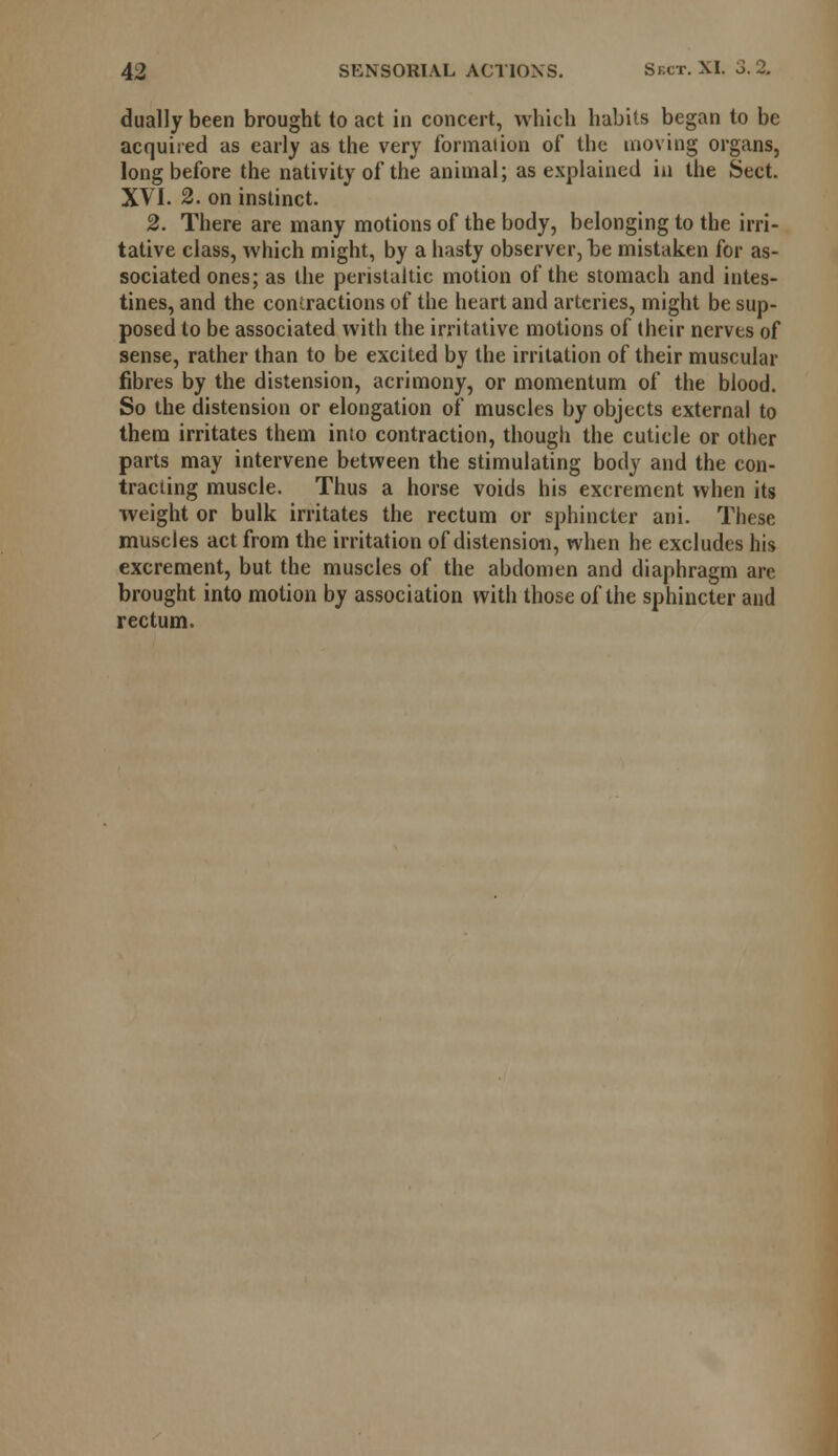 dually been brought to act in concert, which habits began to be acquired as early as the very formal ion of the moving organs, long before the nativity of the animal; as explained in the Sect. XVI. 2. on instinct. 2. There are many motions of the body, belonging to the irri- tative class, which might, by a hasty observer, be mistaken for as- sociated ones; as the peristaltic motion of the stomach and intes- tines, and the contractions of the heart and arteries, might be sup- posed to be associated with the irritative motions of their nerves of sense, rather than to be excited by the irritation of their muscular fibres by the distension, acrimony, or momentum of the blood. So the distension or elongation of muscles by objects external to them irritates them into contraction, though the cuticle or other parts may intervene between the stimulating body and the con- tracting muscle. Thus a horse voids his excrement when its weight or bulk irritates the rectum or sphincter ani. These muscles act from the irritation of distension, when he excludes his excrement, but the muscles of the abdomen and diaphragm are brought into motion by association with those of the sphincter and rectum.