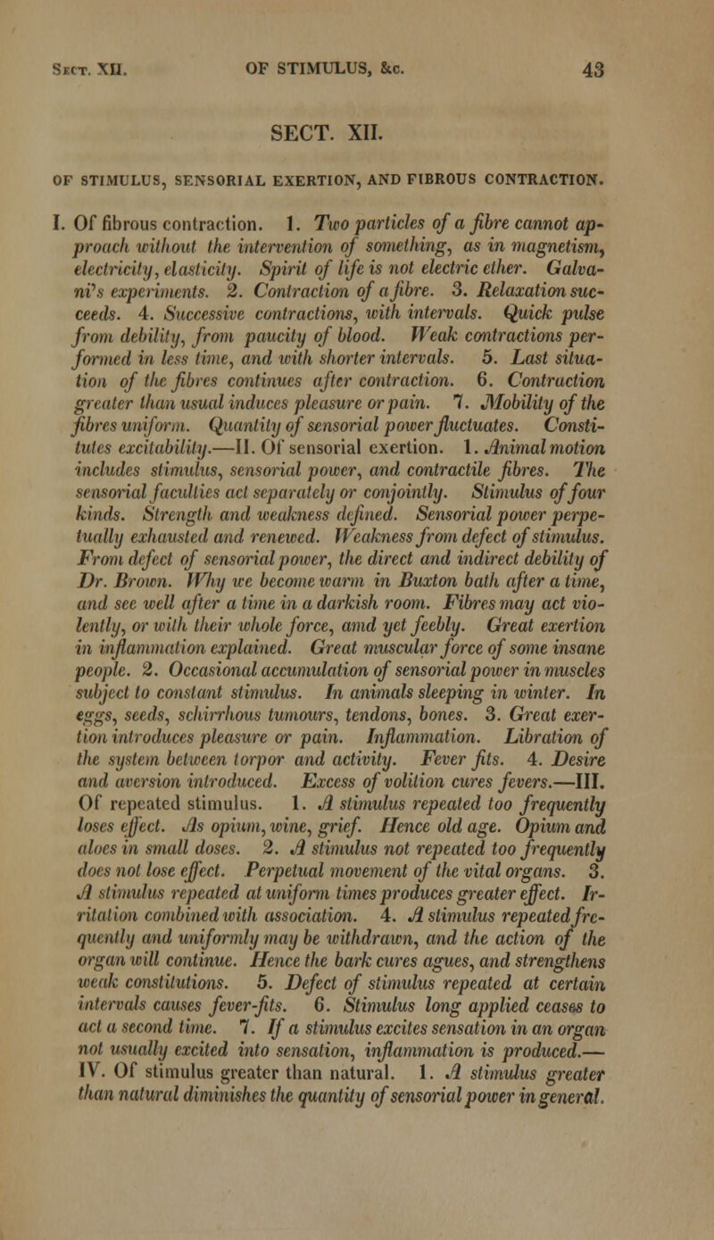 SECT. XII. OF STIMULUS, SENSORIAL EXERTION, AND FIBROUS CONTRACTION. I. Of fibrous contraction. 1. Two particles of a fibre cannot ap- proach without the intervention of something, as in magnetism, electricity, elasticity. Spirit of life is not electric ether. Galva- nic experiments. 2. Contraction of a fibre. 3. Relaxation suc- ceeds. 4. Successive contractions, with intervals. Quick pulse from debility, from paucity of blood. Weak contractions per- formed in less time, and with shorter intervals. 5. Last situa- tion of the fibres continues after contraction. 6. Contraction greater than usual induces pleasure or pain. 7. J\lobility of the fibres uniform. Quantity of sensorial power fluctuates. Consti- tutes excitability.—II. Of sensorial exertion. 1. Animal motion includes stimidus, sensorial power, and contractile fibres. The sensorial faculties act separately or conjointly. Stimulus of four kinds. Strength and weakness defined. Sensorial power perpe- tually exhausted and renewed. Weakness from defect of stimulus. From defect of sensorial power, tlie direct and indirect debility of Dr. Brown. Why we become warm in Buxton bath after a time, and sec well after a time in a darkish room. Fibres may act vio- lently, or with their whole force, amd yet feebly. Great exertion in inflammation explained. Great muscular force of some insane people. 2. Occasional accumidation of sensorial power in muscles subject to constant stimulus. In animals sleeping in winter. In eggs, seeds, schirrhous tumours, tendons, bones. 3. Great exer- tion introduces pleasure or pain. Inflammation. Libration of the system between torpor and activity. Fever fits. 4. Desire and aversion introduced. Excess of volition cures fevers.—III. Of repeated stimulus. 1. A stimulus repeated too frequently loses effect. Jls opium, wine, grief. Hence old age. Opium and aloes in small doses. 2. A stimulus not repeated too frequently does not lose effect. Perpetual movement of the vital organs. 3. A stimulus repeated at uniform times produces greater effect. Ir- ritation combined with association. 4. A stimulus repeated fre- quently and uniformly may be withdrawn, and the action of the organ will continue. Hence the bark cures agues, and strengthens weak constitutions. 5. Defect of stimulus repeated at certain intervals causes fever-fits. 6. Stimulus long applied ceases to act a second time. 7. If a stimulus excites sensation in an organ not usually excited into sensation, inflammation is produced.— IV. Of stimulus greater than natural. 1. A stimulus greater than natural diminishes the quantity of sensorial power in general.