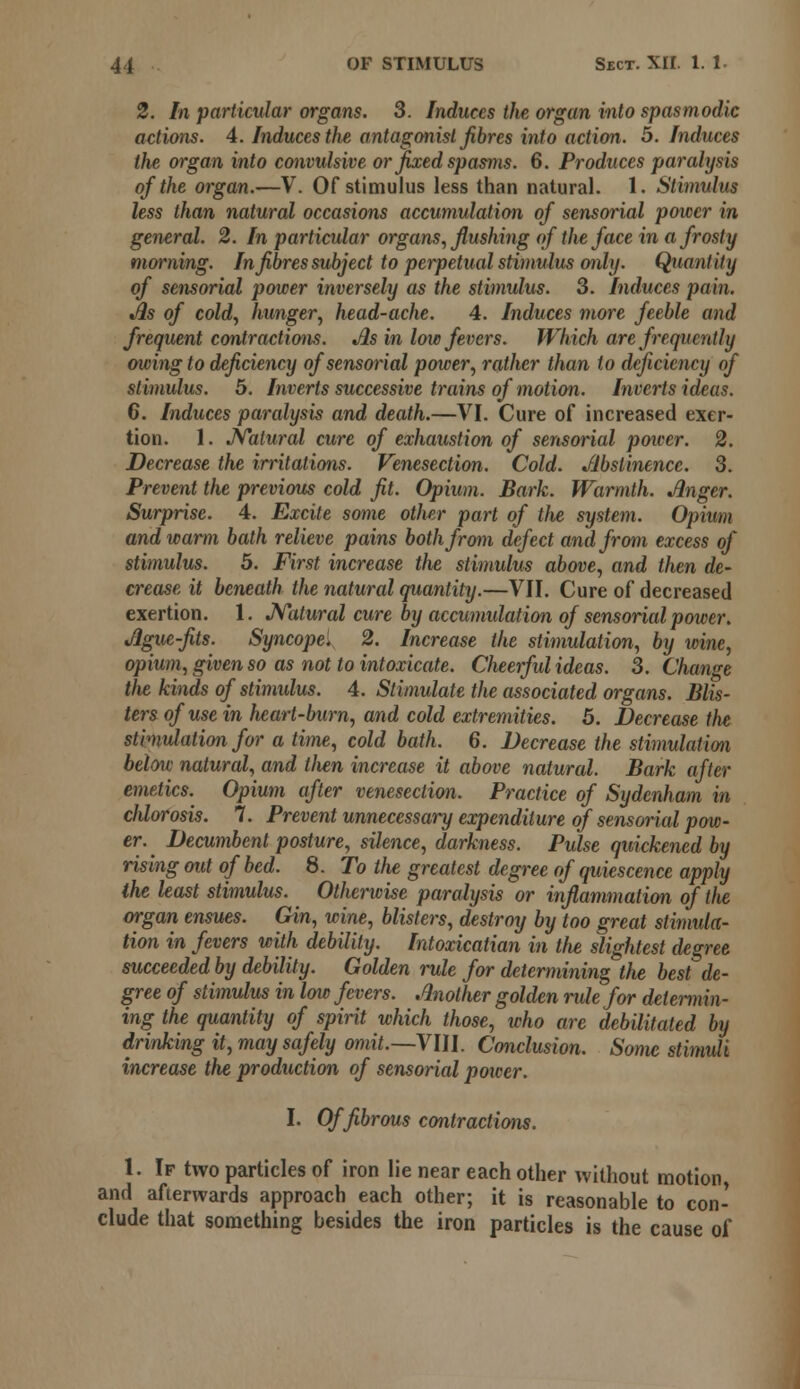 2. In particular organs. 3. Induces the organ into spasmodic actions. 4. Induces the antagonist fibres into action. 5. Induces the organ into convulsive or fixed spasms. 6. Produces paralysis of the organ.—V. Of stimulus less than natural. 1. Stimulus less than natural occasions accumulation of sensorial power in general. 2. In particular organs, flushing of the face in a frosty morning. In fibres subject to perpetual stimulus only. Quantity of sensorial power inversely as the stimulus. 3. Induces pain. As of cold, hunger, head-ache. 4. Induces more feeble and frequent contractions. As in low fevers. Which are frequently owing to deficiency of sensorial power, rather than to deficiency of stimulus. 5. Inverts successive trains of motion. Inverts ideas. C. Induces paralysis and death.—VI. Cure of increased exer- tion. 1. Natural cure of exhaustion of sensorial poiver. 2. Decrease the irritations. Venesection. Cold. Abstinence. 3. Prevent the previous cold fit. Opium. Bark. Warmth. Anger. Surprise. 4. Excite some other part of the system. Opium and warm bath relieve pains both from defect and from excess of stimulus. 5. First increase the stimulus above, and then de- crease it beneath the natural quantity.—VII. Cure of decreased exertion. 1. Natural cure by accumulation of sensorial power. Ague-fits. Syncope, 2. Increase the stimulation, by wine, opium, given so as not to intoxicate. Cheerful ideas. 3. Change tlie kinds of stimulus. 4. Stimulate the associated organs. Blis- ters of use in heart-burn, and cold extremities. 5. Decrease the stimulation for a time, cold bath. 6. Decrease the stimulation below natural, and tlien increase it above natural. Bark after emetics. Opium after venesection. Practice of Sydenham in chlorosis. 7. Prevent unnecessary expenditure of sensorial pow- er. Decumbent posture, silence, darkness. Pulse quickened by rising out of bed. 8. To the greatest degree of quiescence apply the least stimulus. Otherwise paralysis or inflammation of the organ ensues. Gin, wine, blisters, destroy by too great stimula- tion in fevers with debility. Intoxicatian in tfie slightest degree succeeded by debility. Golden rule for determining the best de- gree of stimulus in low fevers. Another golden rule for determin- ing the quantity of spirit which those, who are debilitated by drinking it, may safely omit.—VIII. Conclusion. Some stimuli increase the production of sensorial power. I. Of fibrous contractions. 1. If two particles of iron lie near each other without motion, and afterwards approach each other; it is reasonable to con- clude that something besides the iron particles is the cause of