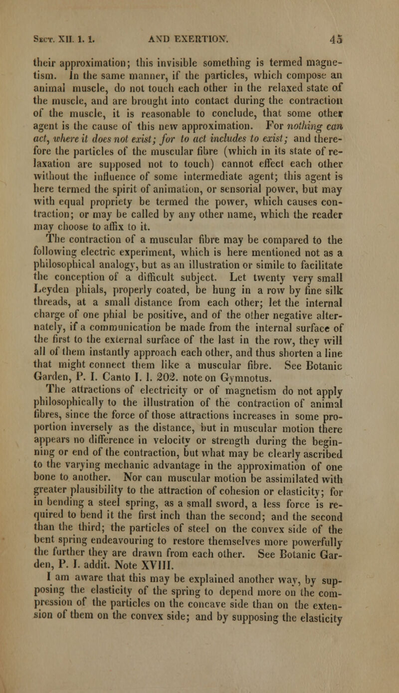 their approximation; this invisible something is termed magne- tism. Jn the same manner, if ihe particles, which compose an animal muscle, do not touch each other in the relaxed state of the muscle, and are brought into contact during the contraction of the muscle, it is reasonable to conclude, that some other agent is the cause of this new approximation. For nothing can act, wliere it docs not exist; for to act includes to exist; and there- fore the particles of the muscular fibre (which in its state of re- laxation are supposed not to touch) cannot effect each other without the influence of some intermediate agent; this agent is here termed the spirit of animation, or sensorial power, but may with equal propriety be termed the power, which causes con- traction; or may be called by any other name, which the reader may choose to affix to it. The contraction of a muscular fibre may be compared to the following electric experiment, which is here mentioned not as a philosophical analogy, but as an illustration or simile to facilitate the conception of a difficult subject. Let twenty very small Leyden phials, properly coated, be hung in a row by fine silk threads, at a small distance from each other; let the internal charge of one phial be positive, and of the other negative alter- nately, if a communication be made from the internal surface of the first to the external surface of the last in the row, they will all of them instantly approach each other, and thus shorten a line that might connect them like a muscular fibre. See Botanic Garden, P. I. Canto I. 1. 202. note on Gymnotus. The attractions of electricity or of magnetism do not apply philosophically to the illustration of the contraction of animal fibres, since the force of those attractions increases in some pro- portion inversely as the distance, but in muscular motion there appears no difference in velocity or strength during the begin- ning or end of the contraction, but what may be clearly ascribed to the varying mechanic advantage in the approximation of one bone to another. Nor can muscular motion be assimilated with greater plausibility to the attraction of cohesion or elasticity; for in bending a steel spring, as a small sword, a less force is re- quired to bend it the first inch than the second; and the second than the third; the particles of steel on the convex side of the bent spring endeavouring to restore themselves more powerfully the further they are drawn from each other. See Botanic Gar- den, P. I. addit. Note XVIII. I am aware that this may be explained another way, by sup- posing the elasticity of the spring to depend more on the com- pression of the particles on the concave side than on the exten- sion of them on the convex side; and by supposing the elasticity