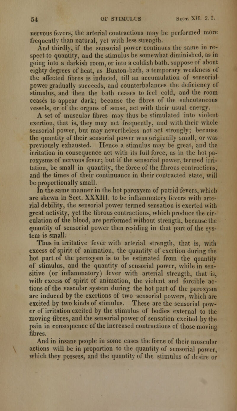 nervous fevers, the arterial contractions may be performed more frequently than natural, yet with less strength. And thirdly, if the sensorial power continues ihe same in re- spect to quantity, and the stimulus be somewhat diminished, as in going into a darkish room, or into a coldish bath, suppose of about eighty degrees of heat, as Buxton-bath, a temporary weakness of the affected fibres is induced, till an accumulation of sensorial power gradually succeeds, and counterbalances the deficiency of stimulus, and then the bath ceases to feel cold, and the room ceases to appear dark; because the fibres of the subcutaneous vessels, or of the organs of sense, act with their usual energy. A set of muscular fibres may thus be stimulated into violent exertion, that is, they may act frequently, and with their whole sensorial power, but may nevertheless not act strongly; because the quantity of their sensorial power was originally small, or was previously exhausted. Hence a stimulus may be great, and the irritation in consequence act with its full force, as in the hoi pa- roxysms of nervous fever; but if the sensorial power, termed irri- tation, be small in quantity, the force of the fibrous contractions, and the times of their continuance in their contracted state, will be proportionally small. In the same manner in the hot paroxysm of putrid fevers, which are shewn in Sect. XXXIII. to be inflammatory fevers with arte- rial debility, the sensorial power termed sensation is exerted with great activity, yet the fibrous contractions, which produce the cir- culation of the blood, are performed without strength, because the quantity of sensorial power then residing in that part of the sys- tem is small. Thus in irritative fever with arterial strength, that is, with excess of spirit of animation, the quantity of exertion during the hot part of the paroxysm is to be estimated from the quantity of stimulus, and the quantity of sensorial power, while in sen- sitive (or inflammatory) fever with arterial strength, that is, with excess of spirit of animation, the violent and forcible ac- tions of the vascular system during the hot part of the paroxysm are induced by the exertions of two sensorial powers, which are excited by two kinds of stimulus. These are the sensorial pow- er of irritation excited by the stimulus of bodies external to the moving fibres, and the sensorial power of sensation excited by the pain in consequence of the increased contractions of those moving fibres. And in insane people in some cases the force of their muscular actions will be in proportion to the quantity of sensorial power, which they possess, and the quantity of the stimulus of desire or