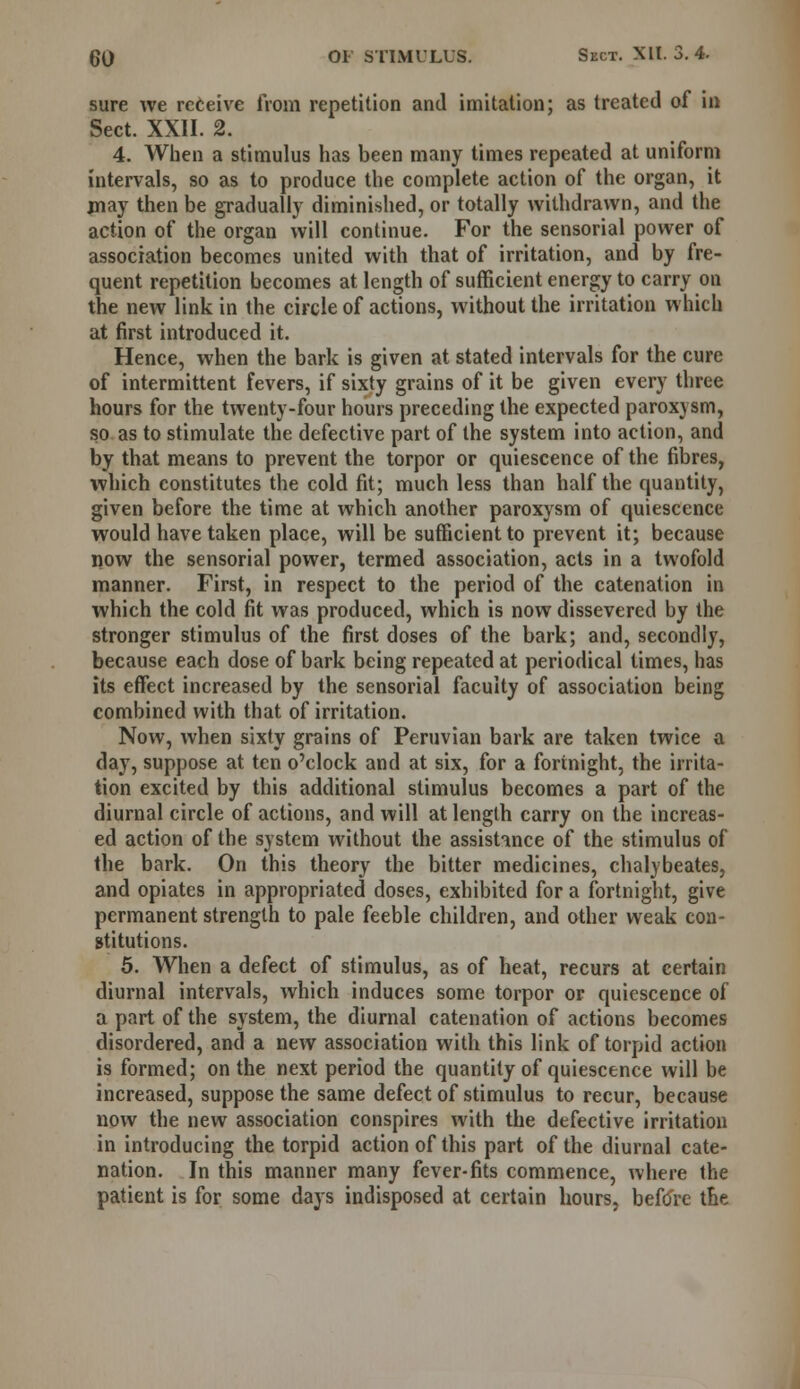 sure we receive from repetition and imitation; as treated of in Sect. XXII. 2. 4. When a stimulus has been many times repeated at uniform intervals, so as to produce the complete action of the organ, it may then be gradually diminished, or totally withdrawn, and the action of the organ will continue. For the sensorial power of association becomes united with that of irritation, and by fre- quent repetition becomes at length of sufficient energy to carry on the new link in the circle of actions, without the irritation which at first introduced it. Hence, when the bark is given at stated intervals for the cure of intermittent fevers, if sixty grains of it be given every three hours for the twenty-four hours preceding the expected paroxysm, so as to stimulate the defective part of the system into action, and by that means to prevent the torpor or quiescence of the fibres, which constitutes the cold fit; much less than half the quantity, given before the time at which another paroxysm of quiescence would have taken place, will be sufficient to prevent it; because now the sensorial power, termed association, acts in a twofold manner. First, in respect to the period of the catenation in which the cold fit was produced, which is now dissevered by the stronger stimulus of the first doses of the bark; and, secondly, because each dose of bark being repeated at periodical times, has its effect increased by the sensorial faculty of association being combined with that of irritation. Now, when sixty grains of Peruvian bark are taken twice a day, suppose at ten o'clock and at six, for a fortnight, the irrita- tion excited by this additional stimulus becomes a part of the diurnal circle of actions, and will at length carry on the increas- ed action of the system without the assistance of the stimulus of the bark. On this theory the bitter medicines, chalybeates, and opiates in appropriated doses, exhibited for a fortnight, give permanent strength to pale feeble children, and other weak con- stitutions. 5. When a defect of stimulus, as of heat, recurs at certain diurnal intervals, which induces some torpor or quiescence of a part of the system, the diurnal catenation of actions becomes disordered, and a new association with this link of torpid action is formed; on the next period the quantity of quiescence will be increased, suppose the same defect of stimulus to recur, because now the new association conspires with the defective irritation in introducing the torpid action of this part of the diurnal cate- nation. In this manner many fever-fits commence, where the patient is for some days indisposed at certain hours, before the