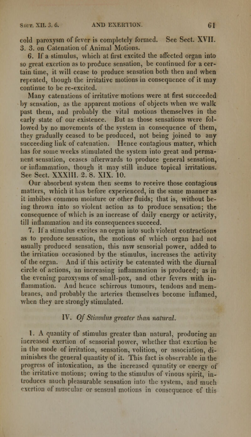 told paroxysm of fever is completely formed. See Sect. XVII. 3. 3. on Catenation of Animal Motions. 6. If a stimulus, which at first excited the affected organ into so great exertion as to produce sensation, be continued for a cer- tain time, it will cease to produce sensation both then and when repeated, though the irritative motions in consequence of it may continue to be re-excited. Many catenations of irritative motions were at first succeeded by sensation, as the apparent motions of objects when we walk past them, and probably the vital motions themselves in the early state of our existence. But as those sensations were fol- lowed by no movements of the system in consequence of them, they gradually ceased to be produced, not being joined to any succeeding link of catenation. Hence contagious matter, which has for some weeks stimulated the system into great and perma- nent sensation, ceases afterwards to produce general sensation, or inflammation, though it may still induce topical irritations. See Sect. XXXIII. 2. 8. XIX. 10. Our absorbent system then seems to receive those contagious matters, which it has before experienced, in the same manner as it imbibes common moisture or other fluids; that is, without be- ing thrown into so violent action as to produce sensation; the consequence of which is an increase of daily energy or activity, till inflammation and its consequences succeed. 7. If a stimulus excites an organ into such violent contractions as to produce sensation, the motions of which organ had not usually produced sensation, this nsw sensorial power, added to the irritation occasioned by the stimulus, increases the activity of the organ. And if this activity be catenated with the diurnal circle of actions, an increasing inflammation is produced; as in the evening paroxysms of small-pox, and other fevers with in- flammation. And hence schirrous tumours, tendons and mem- branes, and probably the arteries themselves become inflamed, when they are strongly stimulated. IV. Of Stimulus greater than natural. 1. A quantity of stimulus greater than natural, producing an increased exertion of sensorial power, whether that exertion be in the mode of irritation, sensation, volition, or association, di- minishes the general quantity of it. This fact is observable in the progress of intoxication, as the increased quantity or energy of the irritative motions; owing to the stimulus of vinous spirit, in- troduces much pleasurable sensation into the system, and much exertion of muscular or sensual motions in consequence of this