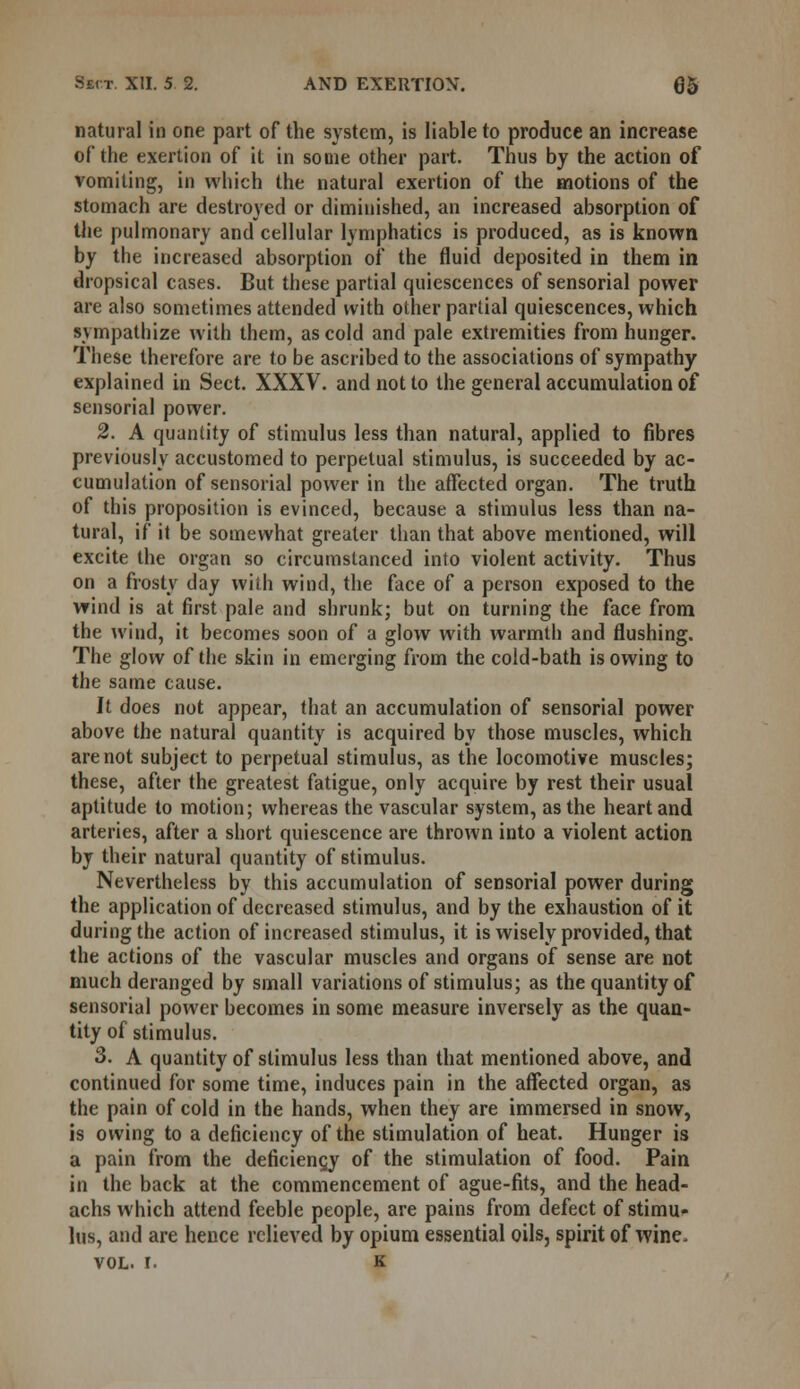 natural in one part of the system, is liable to produce an increase of the exertion of it in some other part. Thus by the action of vomiting, in which the natural exertion of the motions of the stomach are destroyed or diminished, an increased absorption of the pulmonary and cellular lymphatics is produced, as is known by the increased absorption of the fluid deposited in them in dropsical cases. But these partial quiescences of sensorial power are also sometimes attended with other partial quiescences, which sympathize with them, as cold and pale extremities from hunger. These therefore are to be ascribed to the associations of sympathy explained in Sect. XXXV. and not to the general accumulation of sensorial power. 2. A quantity of stimulus less than natural, applied to fibres previously accustomed to perpetual stimulus, is succeeded by ac- cumulation of sensorial power in the affected organ. The truth of this proposition is evinced, because a stimulus less than na- tural, if it be somewhat greater than that above mentioned, will excite the organ so circumstanced into violent activity. Thus on a frosty day with wind, the face of a person exposed to the wind is at first pale and shrunk; but on turning the face from the wind, it becomes soon of a glow with warmth and flushing. The glow of the skin in emerging from the cold-bath is owing to the same cause. It does not appear, that an accumulation of sensorial power above the natural quantity is acquired by those muscles, which are not subject to perpetual stimulus, as the locomotive muscles; these, after the greatest fatigue, only acquire by rest their usual aptitude to motion; whereas the vascular system, as the heart and arteries, after a short quiescence are thrown into a violent action by their natural quantity of stimulus. Nevertheless by this accumulation of sensorial power during the application of decreased stimulus, and by the exhaustion of it during the action of increased stimulus, it is wisely provided, that the actions of the vascular muscles and organs of sense are not much deranged by small variations of stimulus; as the quantity of sensorial power becomes in some measure inversely as the quan- tity of stimulus. 3. A quantity of stimulus less than that mentioned above, and continued for some time, induces pain in the affected organ, as the pain of cold in the hands, when they are immersed in snow, is owing to a deficiency of the stimulation of heat. Hunger is a pain from the deficiency of the stimulation of food. Pain in the back at the commencement of ague-fits, and the head- achs which attend feeble people, are pains from defect of stimu- lus, and are hence relieved by opium essential oils, spirit of wine. vol. I. k