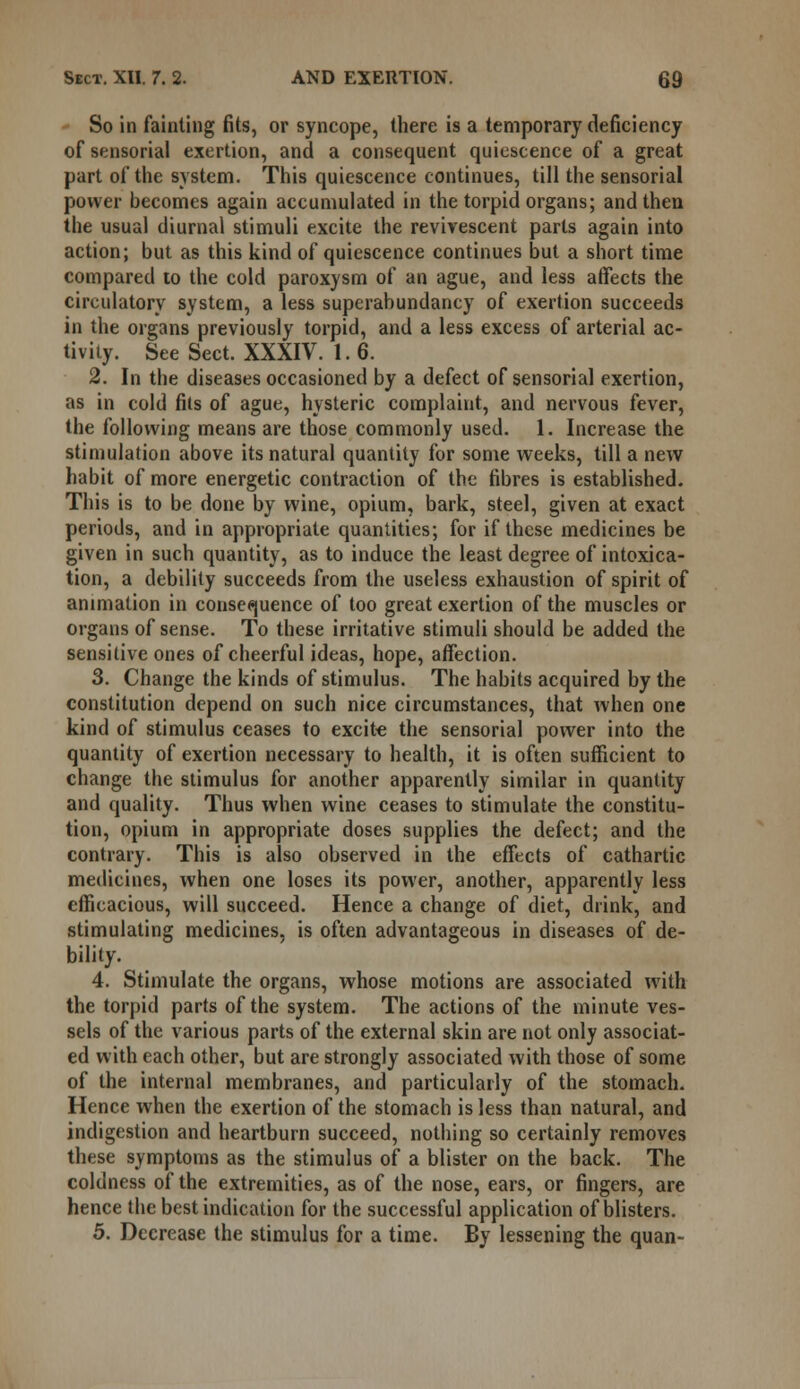 So in fainting fits, or syncope, there is a temporary deficiency of sensorial exertion, and a consequent quiescence of a great part of the system. This quiescence continues, till the sensorial power becomes again accumulated in the torpid organs; and then the usual diurnal stimuli excite the revivescent parts again into action; but as this kind of quiescence continues but a short time compared to the cold paroxysm of an ague, and less affects the circulatory system, a less superabundancy of exertion succeeds in the organs previously torpid, and a less excess of arterial ac- tivity. See Sect. XXXIV. 1.6. 2. In the diseases occasioned by a defect of sensorial exertion, as in cold fits of ague, hysteric complaint, and nervous fever, the following means are those commonly used. 1. Increase the stimulation above its natural quantity for some weeks, till a new habit of more energetic contraction of the fibres is established. This is to be done by wine, opium, bark, steel, given at exact periods, and in appropriate quantities; for if these medicines be given in such quantity, as to induce the least degree of intoxica- tion, a debility succeeds from the useless exhaustion of spirit of animation in consequence of too great exertion of the muscles or organs of sense. To these irritative stimuli should be added the sensitive ones of cheerful ideas, hope, affection. 3. Change the kinds of stimulus. The habits acquired by the constitution depend on such nice circumstances, that when one kind of stimulus ceases to excite the sensorial power into the quantity of exertion necessary to health, it is often sufficient to change the stimulus for another apparently similar in quantity and quality. Thus when wine ceases to stimulate the constitu- tion, opium in appropriate doses supplies the defect; and the contrary. This is also observed in the effects of cathartic medicines, when one loses its power, another, apparently less efficacious, will succeed. Hence a change of diet, drink, and stimulating medicines, is often advantageous in diseases of de- bility. 4. Stimulate the organs, whose motions are associated with the torpid parts of the system. The actions of the minute ves- sels of the various parts of the external skin are not only associat- ed with each other, but are strongly associated with those of some of the internal membranes, and particularly of the stomach. Hence when the exertion of the stomach is less than natural, and indigestion and heartburn succeed, nothing so certainly removes these symptoms as the stimulus of a blister on the back. The coldness of the extremities, as of the nose, ears, or fingers, are hence the best indication for the successful application of blisters. 5. Decrease the stimulus for a time. By lessening the quan-