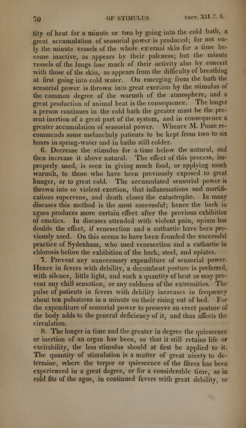 tity of heat for a minute or two by going into the cold bath, a great accumulation of sensorial power is produced; for not on- ly the minute vessels of the whole external skin for a time be- come inactive, as appears by their paleness; but the minute vessels of the lungs lose much of their activity also by concert with those of the skin, as appears from the difficulty of breathing at first going into cold water. On emerging from the bath the sensorial power is thrown into great exertion by the stimulus ol the common degree of the warmth of the atmosphere, and a great production of animal heat is the consequence. The longer a person continues in the cold bath the greater must be the pre- sent inertion of a great part of the system, and in consequence a greater accumulation of sensorial power. Whence M. Pome re- commends some melancholy patients to be kept from two to six hours in spring-water and in baths still colder. 6. Decrease the stimulus for a time below the natural, and then increase it above natural. The effect of this process, im- properly used, is seen in giving much food, or applying much warmth, to those who have been previously exposed to great hunger, or to great cold. The accumulated sensorial power is thrown into so violent exertion, that inflammations and mortifi- cations supervene, and death closes the catastrophe. In many diseases this method is the most successful; hence the bark in agues produces more certain effect after the previous exhibition of emetics. In diseases attended with violent pain, opium has double the effect, if venesection and a cathartic have been pre- viously used. On this seems to have been founded the successful practice of Sydenham, who used venesection and a cathartic in chlorosis before the exhibition of the bark, steel, and opiates. 7. Prevent any unnecessary expenditure of sensorial power. Hence in fevers with debility, a decumbent posture is preferred, with silence, little light, and such a quantity of heat as may pre- vent any chill sensation, or any coldness of the extremities. The pulse of patients in fevers with debility increases in frequency about ten pulsations in a minute on their rising out of bed. For the expenditure of sensorial power to preserve an erect posture of the body adds to the general deficiency of it, and thus affects the circulation. 8. The longer in time and the greater in degree the quiescence or inertion of an organ has been, so that it still retains life or excitability, the less stimulus should at first be applied to it. The quantity of stimulation is a matter of great nicety to de- termine, where the torpor or quiescence of the fibres has beeu experienced in a great degree, or for a considerable time, as in cold fits of the ague, in continued fevers with great debility, or