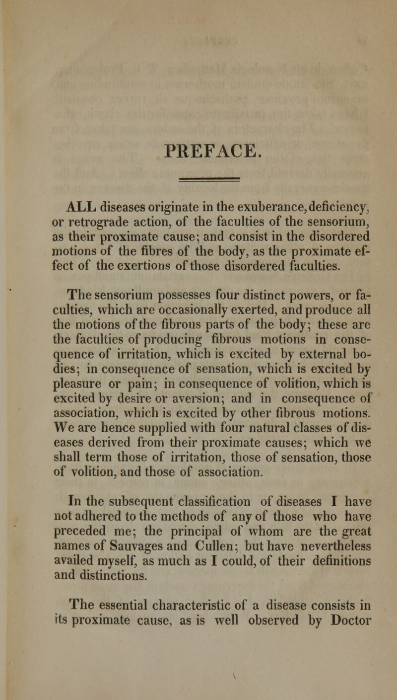 PREFACE. ALL diseases originate in the exuberance, deficiency, or retrograde action, of the faculties of the sensorium, as their proximate cause; and consist in the disordered motions of the fibres of the body, as the proximate ef- fect of the exertions of those disordered faculties. The sensorium possesses four distinct powers, or fa- culties, which are occasionally exerted, and produce all the motions of the fibrous parts of the body; these are the faculties of producing fibrous motions in conse- quence of irritation, which is excited by external bo- dies; in consequence of sensation, which is excited by- pleasure or pain; in consequence of volition, which is excited by desire or aversion; and in consequence of association, which is excited by other fibrous motions. We are hence supplied with four natural classes of dis- eases derived from their proximate causes; which we shall term those of irritation, those of sensation, those of volition, and those of association. In the subsequent classification of diseases I have not adhered to the methods of any of those who have preceded me; the principal of whom are the great names of Sauvages and Cullen; but have nevertheless availed myself, as much as I could, of their definitions and distinctions. The essential characteristic of a disease consists in its proximate cause, as is well observed by Doctor