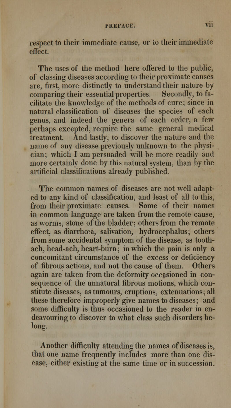 respect to their immediate cause, or to their immediate effect. The uses of the method here offered to the public, of classing diseases according to their proximate causes are, first, more distinctly to understand their nature by comparing their essential properties. Secondly, to fa- cilitate the knowledge of the methods of cure; since in natural classification of diseases the species of each genus, and indeed the genera of each order, a few perhaps excepted, require the same general medical treatment. And lastly, to discover the nature and the name of any disease previously unknown to the physi- cian; which I am persuaded will be more readily and more certainly done by this natural system, than by the artificial classifications already published. The common names of diseases are not well adapt- ed to any kind of classification, and least of all to this, from their proximate causes. Some of their names in common language are taken from the remote cause, as worms, stone of the bladder; others from the remote effect, as diarrhoea, salivation, hydrocephalus; others from some accidental symptom of the disease, as tooth- ach, head-ach, heart-burn; in which the pain is only a concomitant circumstance of the excess or deficiency of fibrous actions, and not the cause of them. Others again are taken from the deformity occasioned in con- sequence of the unnatural fibrous motions, which con- stitute diseases, as tumours, eruptions, extenuations; all these therefore improperly give names to diseases; and some difficulty is thus occasioned to the reader in en- deavouring to discover to what class such disorders be- long. Another difficulty attending the names of diseases is, that one name frequently includes more than one dis- ease, either existing at the same time or in succession.