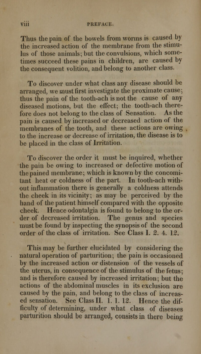 Thus the pain of the bowels from worms is caused by the increased action of the membrane from the stimu- lus of those animals; but the convulsions, which some- times succeed these pains in children, are caused by the consequent volition, and belong to another class. To discover under what class any disease should be arranged, we must first investigate the proximate cause; thus the pain of the tooth-ach is not the cause of any diseased motions, but the effect; the tooth-ach there- fore does not belong to the class of Sensation. As the pain is caused by increased or decreased action of the membranes of the tooth, and these actions are owing to the increase or decrease of irritation, the disease is to be placed in the class of Irritation. To discover the order it must be inquired, whether the pain be owing to increased or defective motion of the pained membrane; which is known by the concomi- tant heat or coldness of the part. In tooth-ach with- out inflammation there is generally a coldness attends the cheek in its vicinity; as may be perceived by the hand of the patient himself compared with the opposite cheek. Hence odontalgia is found to belong to the or- der of decreased irritation. The genus and species must be found by inspecting the synopsis of the second order of the class of irritation. See Class I. 2. 4. 12. This may be further elucidated by considering the natural operation of parturition; the pain is occasioned by the increased action or distension of the vessels of the uterus, in consequence of the stimulus of the fetus; and is therefore caused by increased irritation; but the actions of the abdominal muscles in its exclusion are caused by the pain, and belong to the class of increas- ed sensation. See Class II. 1. 1. 12. Hence the dif- ficulty of determining, under what class of diseases parturition should be arranged, consists in there being