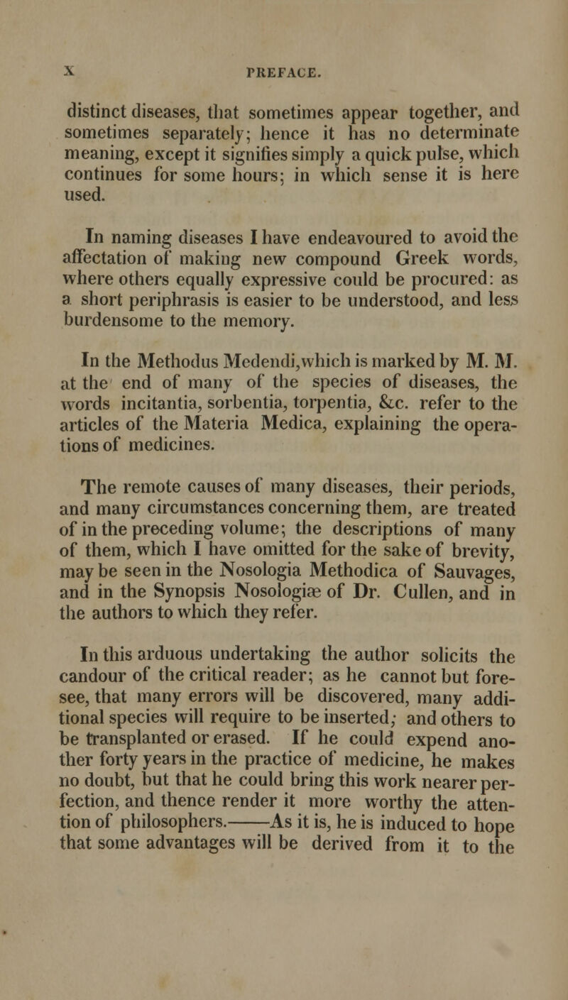 distinct diseases, that sometimes appear together, and sometimes separately; hence it has no determinate meaning, except it signifies simply a quick pulse, which continues for some hours; in which sense it is here used. In naming diseases I have endeavoured to avoid the affectation of making new compound Greek words, where others equally expressive could be procured: as a short periphrasis is easier to be understood, and less burdensome to the memory. In the Methodus Medendi,which is marked by M. M. at the end of many of the species of diseases, the words incitantia, sorbentia, torpentia, &c. refer to the articles of the Materia Medica, explaining the opera- tions of medicines. The remote causes of many diseases, their periods, and many circumstances concerning them, are treated of in the preceding volume; the descriptions of many of them, which I have omitted for the sake of brevity, may be seen in the Nosologia Methodica of Sauvages, and in the Synopsis Nosologias of Dr. Cullen, and in the authors to which they refer. In this arduous undertaking the author solicits the candour of the critical reader; as he cannot but fore- see, that many errors will be discovered, many addi- tional species will require to be inserted; and others to be transplanted or erased. If he could expend ano- ther forty years in the practice of medicine, he makes no doubt, but that he could bring this work nearer per- fection, and thence render it more worthy the atten- tion of philosophers. As it is, he is induced to hope that some advantages will be derived from it to the