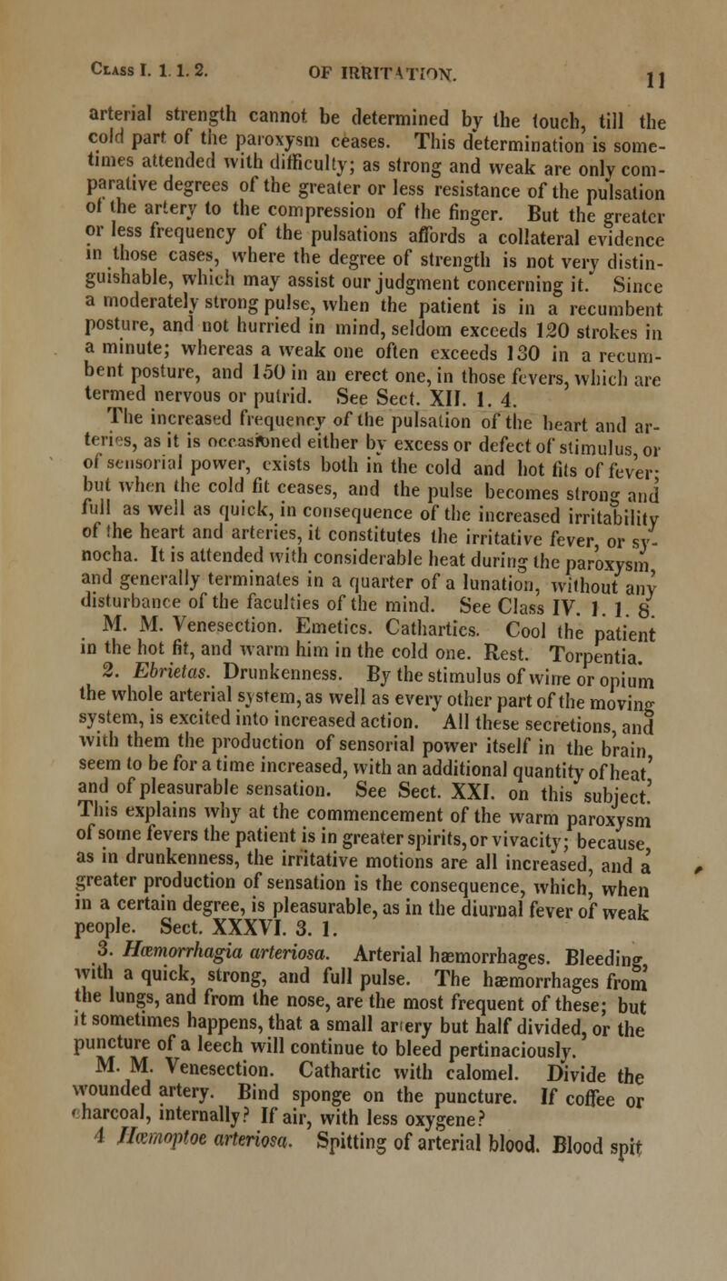 11 arterial strength cannot be determined by the touch, till the cold part of the paroxysm ceases. This determination is some- times attended with difficulty; as strong and weak are only com- parative degrees of the greater or less resistance of the pulsation of the artery to the compression of the finger. But the greater or less frequency of the pulsations affords a collateral evidence in those cases, where the degree of strength is not very distin- guishable, which may assist our judgment concerning it. Since a moderately strong pulse, when the patient is in a recumbent posture, and not hurried in mind, seldom exceeds 120 strokes in a minute; whereas a weak one often exceeds 130 in a recum- bent posture, and 150 in an erect one, in those fevers, which are termed nervous or putrid. See Sect. XII. 1. 4. The increased frequency of the pulsation of the heart and ar- teries, as it is occasioned either by excess or defect of stimulus or of sensorial power, exists both in the cold and hot tits of fever- but when the cold fit ceases, and the pulse becomes strong and full as well as quick, in consequence of the increased irritability of the heart and arteries, it constitutes the irritative fever or sy- nocha. It is attended with considerable heat during the paroxysm and generally terminates in a quarter of a lunation, without any disturbance of the faculties of the mind. See Class IV. 1. 1 8 M. M. Venesection. Emetics. Cathartics. Cool the patient in the hot fit, and warm him in the cold one. Rest. Torpentia. 2. Ebrietas. Drunkenness. By the stimulus of wine or opium the whole arterial system, as well as every other part of the moving; system, is excited into increased action. All these secretions and with them the production of sensorial power itself in the b'rain seem to be for a time increased, with an additional quantity of heat' and of pleasurable sensation. See Sect. XXI. on this subject' This explains why at the commencement of the warm paroxysm of some fevers the patient is in greater spirits, or vivacity; because as in drunkenness, the irritative motions are all increased, and a greater production of sensation is the consequence, which^ when in a certain degree, is pleasurable, as in the diurnal fever of weak people. Sect. XXXVI. 3. 1. 3. Hamorrhagia arteriosa. Arterial haemorrhages. Bleeding with a quick, strong, and full pulse. The hemorrhages from the lungs, and from the nose, are the most frequent of these; but it sometimes happens, that a small anery but half divided, or the puncture of a leech will continue to bleed pertinaciously. MM. Venesection. Cathartic with calomel. Divide the wounded artery. Bind sponge on the puncture. If coffee or 'harcoal, internally? If air, with less oxygene? 1 Ifomoptoe arteriosa. Spitting of arterial blood. Blood spit