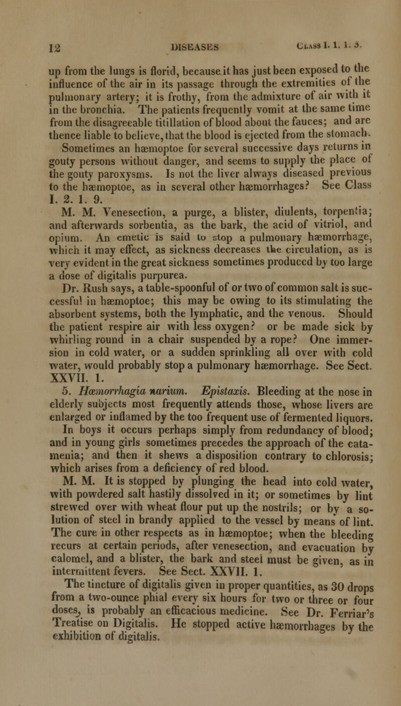 up from the lungs is florid, because it has just been exposed to the influence of the air in its passage through the extremities of the pulmonary artery; it is frothy, from the admixture of air with it in the bronchia. The patients frequently vomit at the same time from the disagreeable titillation of blood about the fauces; and are thence liable to believe, that the blood is ejected from the stomach. Sometimes an haemoptoe for several successive days returns in gouty persons without danger, and seems to supply the place of the gouty paroxysms. Is not the liver always diseased previous to the haemoptoe, as in several other haemorrhages? See Class I. 2. 1. 9. M. M. Venesection, a purge, a blister, diulents, torpeniia; and afterwards sorbentia, as the bark, the acid of vitriol, and opium. An emetic is said to stop a pulmonary haemorrhage, which it may effect, as sickness decreases the circulation, as is very evident in the great sickness sometimes produced by too large a dose of digitalis purpurea. Dr. Rush says, a table-spoonful of or two of common salt is suc- cessful in haemoptoe; this may be owing to its stimulating the absorbent systems, both the lymphatic, and the venous. Should the patient respire air with less oxygen ? or be made sick by whirling round in a chair suspended by a rope? One immer- sion in cold water, or a sudden sprinkling all over with cold water, would probably stop a pulmonary haemorrhage. See Sect. XXVII. 1. 5. Hamiorrhagia narium. Epistaxis. Bleeding at the nose in elderly subjects most frequently attends those, whose livers are enlarged or inflamed by the too frequent use of fermented liquors. In boys it occurs perhaps simply from redundancy of blood; and in young girls sometimes precedes the approach of the cata- menia; and then it shews a disposition contrary to chlorosis; which arises from a deficiency of red blood. M. M. It is stopped by plunging the head into cold water, with powdered salt hastily dissolved in it; or sometimes by lint strewed over with wheat flour put up the nostrils; or by a so- lution of steel in brandy applied to the vessel by means* of lint. The cure in other respects as in haemoptoe; when the bleeding recurs at certain periods, after venesection, and evacuation by calomel, and a blister, the bark and steel must be given as in intermittent fevers. See Sect. XXVII. 1. The tincture of digitalis given in proper quantities, as 30 drops from a two-ounce phial every six hours for two or three or four doses, is probably an efficacious medicine. See Dr. Ferriar's Treatise on Digitalis. He stopped active haemorrhages by the exhibition of digitalis.