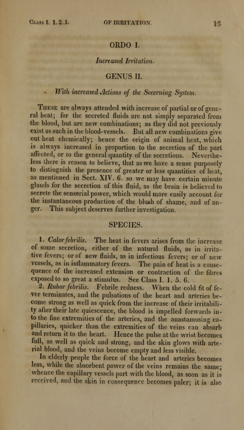 ORDO I. Increased Irritation. GENUS II. - With increased Actions of the Secerning System. These are always attended with increase of partial or of gene- ral heat; for the secreted fluids are not simply separated from the blood, but are new combinations; as they did not previously exist as such in the blood-vessels. But all new combinations give out heat chemically; hence the origin of animal heat, which is always increased in proportion to the secretion of the part affected, or to the general quantity of the secretions. Neverthe- less there is reason to believe, that as we have a sense purposely to distinguish the presence of greater or less quantities of heat, as mentioned in Sect. XIV. 6. so we may have certain minute glands for the secretion of this fluid, as the brain is believed to secrete the sensorial power, which would more easily account for the instantaneous production of the bliush of shame, and of an- ger. This subject deserves further investigation. SPECIES. 1. Color fcbrilis. The heat in fevers arises from the increase of some secretion, either of the natural fluids, as in irrita- tive fevers; or of new fluids, as in infectious fevers; or of new vessels, as in inflammatory fevers. The pain of heat is a conse- quence of the increased extension or contraction of the fibres exposed to so great a stimulus. See Class I. 1.5. 6. 2. Rubor fcbrilis. Febrile redness. When the cold fit of fe- ver terminates, and the pulsations of the heart and arteries be- come strong as well as quick from the increase of their irritabili- ty after their late quiescence, the blood is impelled forwards in- to the fine extremities of the arteries, and the anastamosing ca- pillaries, quicker than the extremities of the veins can absorb and return it to the heart. Hence the pulse at the wrist becomes full, as well as quick and strong, and the skin glows with arte- rial blood, and the veins become empty and less visible. In elderly people the force of the heart and arteries becomes less, while the absorbent power of the veins remains the same; whence the capillary vessels part with the blood, as soon as it is received, and the skin in consequence becomes paler; it is also
