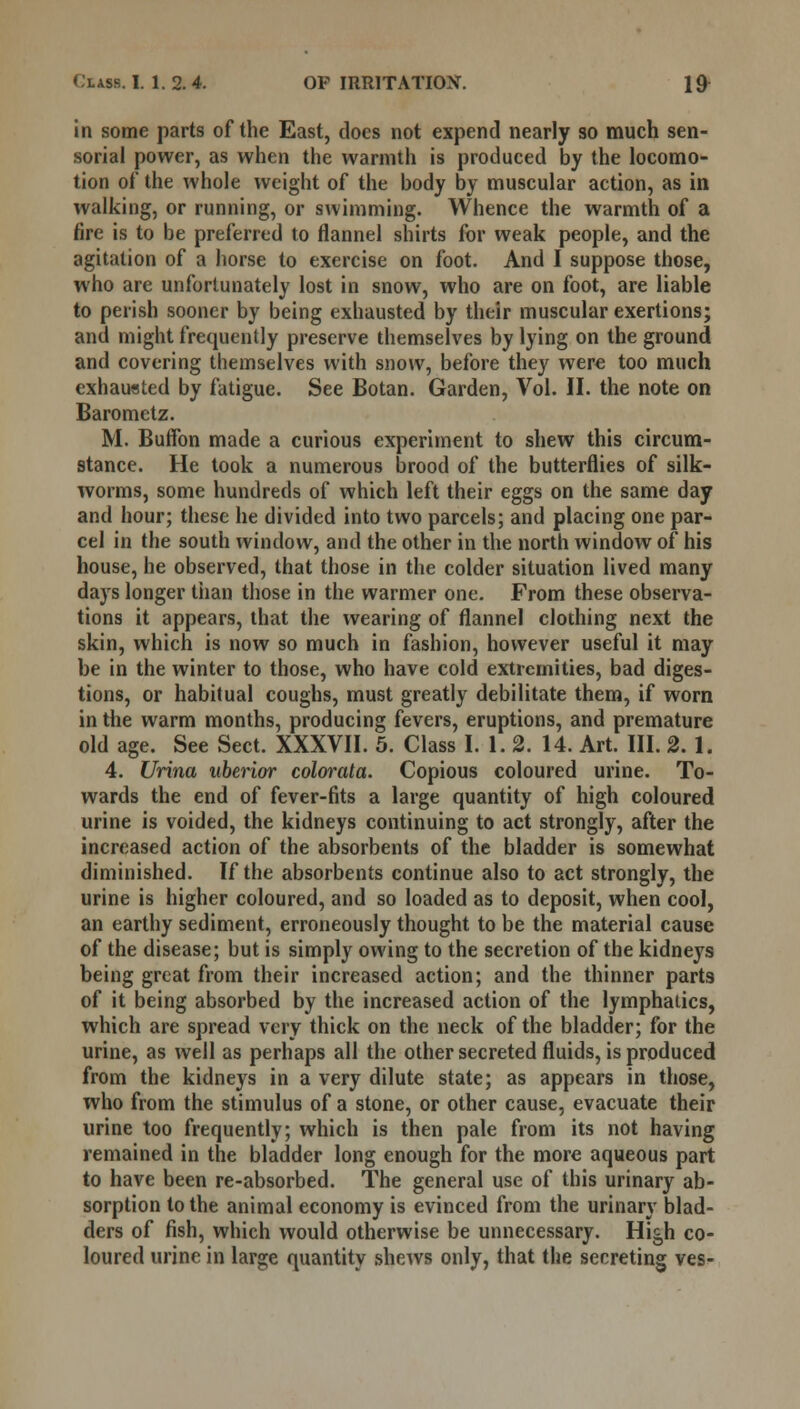 in some parts of the East, does not expend nearly so much sen- sorial power, as when the warmth is produced by the locomo- tion of the whole weight of the body by muscular action, as in walking, or running, or swimming. Whence the warmth of a fire is to be preferred to flannel shirts for weak people, and the agitation of a horse to exercise on foot. And I suppose those, who are unfortunately lost in snow, who are on foot, are liable to perish sooner by being exhausted by their muscular exertions; and might frequently preserve themselves by lying on the ground and covering themselves with snow, before they were too much exhausted by fatigue. See Botan. Garden, Vol. II. the note on Barometz. M. Buffon made a curious experiment to shew this circum- stance. He took a numerous brood of the butterflies of silk- worms, some hundreds of which left their eggs on the same day and hour; these he divided into two parcels; and placing one par- cel in the south window, and the other in the north window of his house, he observed, that those in the colder situation lived many days longer than those in the warmer one. From these observa- tions it appears, that the wearing of flannel clothing next the skin, which is now so much in fashion, however useful it may be in the winter to those, who have cold extremities, bad diges- tions, or habitual coughs, must greatly debilitate them, if worn in the warm months, producing fevers, eruptions, and premature old age. See Sect. XXXVII. 5. Class I. 1. 2. 14. Art. III. 2. 1. 4. Urina uberior colorata. Copious coloured urine. To- wards the end of fever-fits a large quantity of high coloured urine is voided, the kidneys continuing to act strongly, after the increased action of the absorbents of the bladder is somewhat diminished. If the absorbents continue also to act strongly, the urine is higher coloured, and so loaded as to deposit, when cool, an earthy sediment, erroneously thought to be the material cause of the disease; but is simply owing to the secretion of the kidneys being great from their increased action; and the thinner parts of it being absorbed by the increased action of the lymphatics, which are spread very thick on the neck of the bladder; for the urine, as well as perhaps all the other secreted fluids, is produced from the kidneys in a very dilute state; as appears in those, who from the stimulus of a stone, or other cause, evacuate their urine too frequently; which is then pale from its not having remained in the bladder long enough for the more aqueous part to have been re-absorbed. The general use of this urinary ab- sorption to the animal economy is evinced from the urinary blad- ders of fish, which would otherwise be unnecessary. High co- loured urine in large quantity shews only, that the secreting ves-