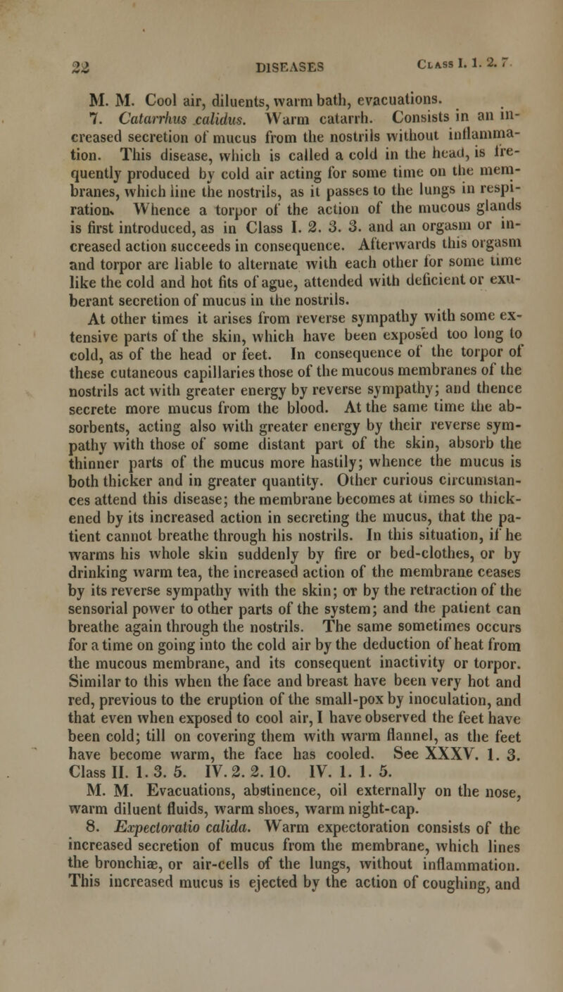 M. M. Cool air, diluents, warm bath, evacuations. 7. Catarrhus calidus. Warm catarrh. Consists in an in- creased secretion of mucus from the nostrils without inllamma- tion. This disease, which is called a cold in the head, is fre- quently produced by cold air acting for some time on the mem- branes, which line the nostrils, as it passes to the lungs in respi- ration* Whence a torpor of the action of the mucous glands is first introduced, as in Class I. 2. 3. 3. and an orgasm or in- creased action succeeds in consequence. Afterwards this orgasm and torpor are liable to alternate with each other lor some time like the cold and hot fits of ague, attended with deficient or exu- berant secretion of mucus in the nostrils. At other times it arises from reverse sympathy with some ex- tensive parts of the skin, which have been exposed too long to cold, as of the head or feet. In consequence of the torpor of these cutaneous capillaries those of the mucous membranes of the nostrils act with greater energy by reverse sympathy; and thence secrete more mucus from the blood. At the same time the ab- sorbents, acting also with greater energy by their reverse sym- pathy with those of some distant part of the skin, absorb the thinner parts of the mucus more hastily; whence the mucus is both thicker and in greater quantity. Other curious circumstan- ces attend this disease; the membrane becomes at times so thick- ened by its increased action in secreting the mucus, that the pa- tient cannot breathe through his nostrils. In this situation, if he warms his whole skin suddenly by fire or bed-clothes, or by drinking warm tea, the increased action of the membrane ceases by its reverse sympathy with the skin; or by the retraction of the sensorial power to other parts of the system; and the patient can breathe again through the nostrils. The same sometimes occurs for a time on going into the cold air by the deduction of heat from the mucous membrane, and its consequent inactivity or torpor. Similar to this when the face and breast have been very hot and red, previous to the eruption of the small-pox by inoculation, and that even when exposed to cool air, I have observed the feet have been cold; till on covering them with warm flannel, as the feet have become warm, the face has cooled. See XXXV. 1. 3. Class II. 1. 3. 5. IV. 2. 2.10. IV. 1. 1. 5. M. M. Evacuations, abstinence, oil externally on the nose, warm diluent fluids, warm shoes, warm night-cap. 8. Expecioratio calida. Warm expectoration consists of the increased secretion of mucus from the membrane, which lines the bronchiae, or air-cells of the lungs, without inflammation. This increased mucus is ejected by the action of coughing, and