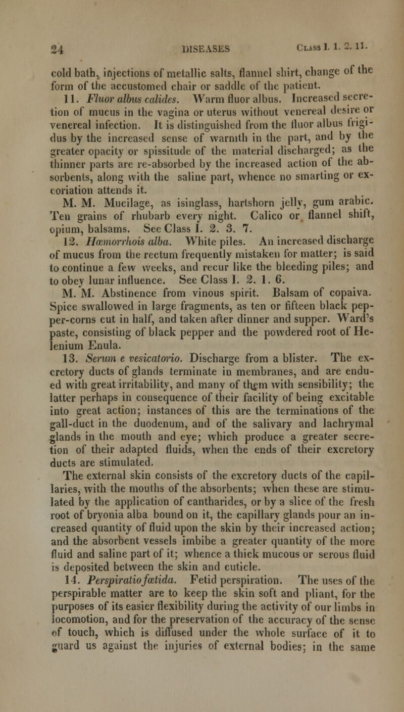 cold bath, injections of metallic salts, flannel shirt, change of the form of the accustomed chair or saddle of the patient. 11. Fluor albus collides. Warm fluor albus. Increased secre- tion of mucus in the vagina or uterus without venereal desire or venereal infection. It is distinguished from the fluor albus trigi- dus by the increased sense of warmth in the part, and by the greater opacity or spissitude of the material discharged; as the thinner parts are re-absorbed by the increased action of the ab- sorbents, along with the saline part, whence no smarting or ex- coriation attends it. M. M. Mucilage, as isinglass, hartshorn jelly, gum arabic. Ten grains of rhubarb every night. Calico or. flannel shift, opium, balsams. See Class I. 2. 3. 7. 12. Hcemorrhois alba. White piles. An increased discharge of mucus from the rectum frequently mistaken for matter; is said to continue a few weeks, and recur like the bleeding piles; and to obey lunar influence. See Class I. 2. 1. 6. M. M. Abstinence from vinous spirit. Balsam of copaiva. Spice swallowed in large fragments, as ten or fifteen black pep- per-corns cut in half, and taken after dinner and supper. Ward's paste, consisting of black pepper and the powdered root of He- lenium Enula. 13. Serum e vesicatorio. Discharge from a blister. The ex- cretory ducts of glands terminate in membranes, and are endu- ed with great irritability, and many of them with sensibility; the latter perhaps in consequence of their facility of being excitable into great action; instances of this are the terminations of the gall-duct in the duodenum, and of the salivary and lachrymal glands in the mouth and eye; which produce a greater secre- tion of their adapted fluids, when the ends of their excretory ducts are stimulated. The external skin consists of the excretory ducts of the capil- laries, with the mouths of the absorbents; when these are stimu- lated by the application of cantharides, or by a slice of the fresh root of bryonia alba bound on it, the capillary glands pour an in- creased quantity of fluid upon the skin by their increased action; and the absorbent vessels imbibe a greater quantity of the more fluid and saline part of it; whence a thick mucous or serous fluid is deposited between the skin and cuticle. 14. Perspiratiofatida. Fetid perspiration. The uses of the perspirable matter are to keep the skin soft and pliant, for the purposes of its easier flexibility during the activity of our limbs in locomotion, and for the preservation of the accuracy of the sense of touch, which is diffused under the whole surface of it to guard us against the injuries of external bodies; in the same