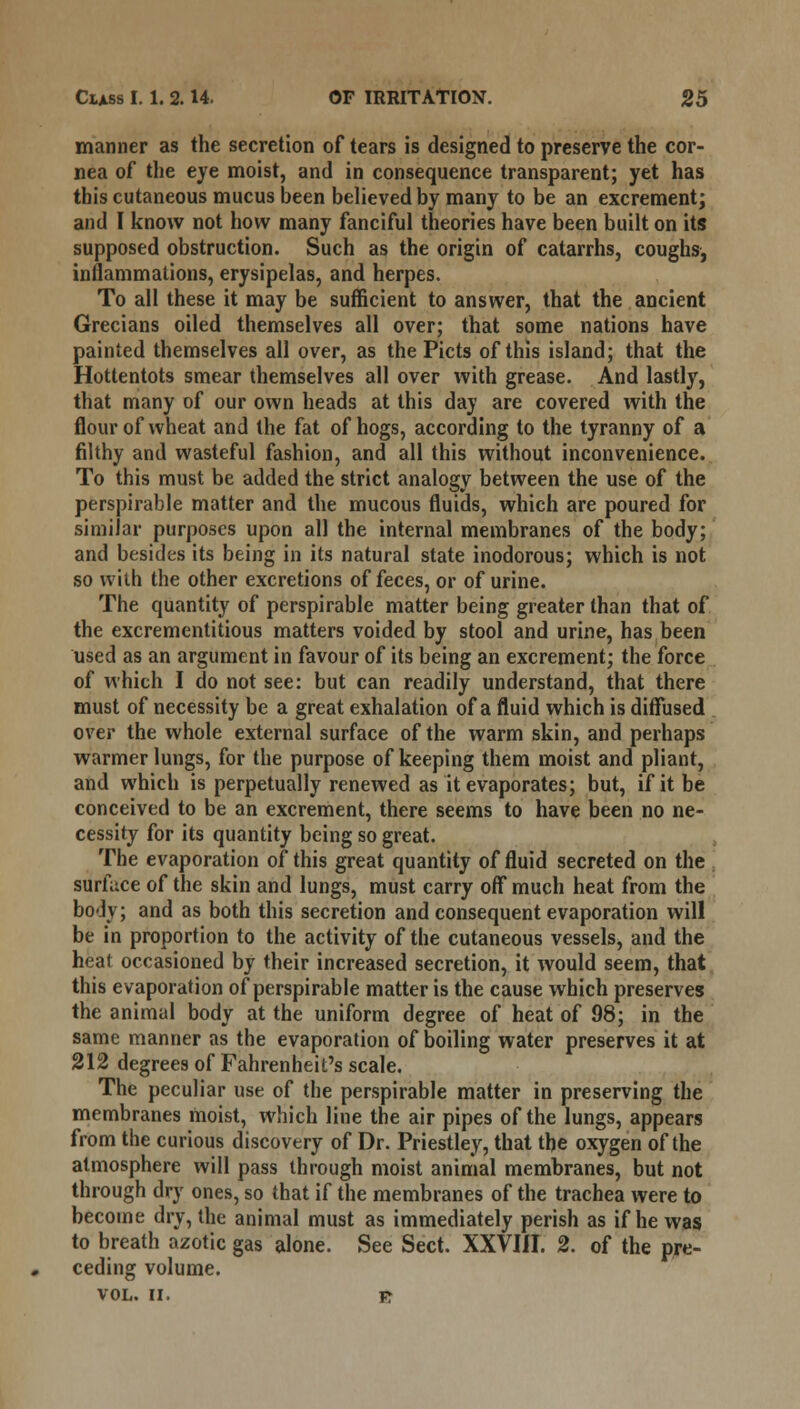 manner as the secretion of tears is designed to preserve the cor- nea of the eye moist, and in consequence transparent; yet has this cutaneous mucus been believed by many to be an excrement; and I know not how many fanciful theories have been built on its supposed obstruction. Such as the origin of catarrhs, coughs, inflammations, erysipelas, and herpes. To all these it may be sufficient to answer, that the ancient Grecians oiled themselves all over; that some nations have painted themselves all over, as the Picts of this island; that the Hottentots smear themselves all over with grease. And lastly, that many of our own heads at this day are covered with the flour of wheat and the fat of hogs, according to the tyranny of a filthy and wasteful fashion, and all this without inconvenience. To this must be added the strict analogy between the use of the perspirable matter and the mucous fluids, which are poured for similar purposes upon all the internal membranes of the body; and besides its being in its natural state inodorous; which is not so with the other excretions of feces, or of urine. The quantity of perspirable matter being greater than that of the excrementitious matters voided by stool and urine, has been used as an argument in favour of its being an excrement; the force of which I do not see: but can readily understand, that there must of necessity be a great exhalation of a fluid which is diffused over the whole external surface of the warm skin, and perhaps warmer lungs, for the purpose of keeping them moist and pliant, and which is perpetually renewed as it evaporates; but, if it be conceived to be an excrement, there seems to have been no ne- cessity for its quantity being so great. The evaporation of this great quantity of fluid secreted on the surface of the skin and lungs, must carry off much heat from the body; and as both this secretion and consequent evaporation will be in proportion to the activity of the cutaneous vessels, and the heat occasioned by their increased secretion, it would seem, that this evaporation of perspirable matter is the cause which preserves the animal body at the uniform degree of heat of 98; in the same manner as the evaporation of boiling water preserves it at 212 degrees of Fahrenheit's scale. The peculiar use of the perspirable matter in preserving the membranes moist, which line the air pipes of the lungs, appears from the curious discovery of Dr. Priestley, that the oxygen of the atmosphere will pass through moist animal membranes, but not through dry ones, so that if the membranes of the trachea were to become dry, the animal must as immediately perish as if he was to breath azotic gas alone. See Sect. XXVIII. 2. of the pre- ceding volume. VOL. II. jr