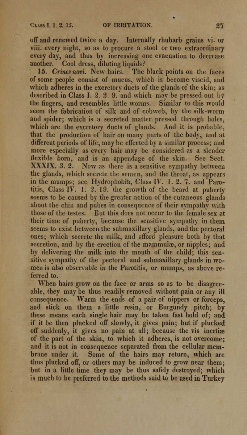 off and renewed twice a day. Internally rhubarb grains vi. or viii. every night, so as to procure a stool or two extraordinary every day, and thus by increasing one evacuation to decrease another. Cool dress, diluting liquids? 15. Crinesnovi. New hairs. The black points on the faces of some people consist of mucus, which is become viscid, and which adheres in the excretory ducts of the glands of the skin; as described in Class I. 2. 2. 9. and which may be pressed out by the fingers, and resembles little worms. Similar to this would seem the fabrication of silk and of cobweb, by the silk-worm and spider; which is a secreted matter pressed through holes, xvhich are the excretory ducts of glands. And it is probable, that the production of hair on many parts of the body, and at different periods of life, may be effected by a similar process; and more especially as every hair may be considered as a slender flexible horn, and is an appendage of the skin. See Sect. XXXIX. 3. 2. Now as there is a sensitive sympathy between the glands, which secrete the semen, and the throat, as appears in the mumps; see Hydrophobia, Class IV. 1. 2. 7. and Paro- titis, Class IV. 1. 2. 19. the growth of the beard at puberty seems to be caused by the greater action of the cutaneous glands about the chin and pubes in consequence of their sympathy with those of the testes. But this does not occur to the female sex at their time of puberty, because the sensitive sympathy in them seems to exist between the submaxillary glands, and the pectoral ones; which secrete the milk, and afford pleasure both by that secretion, and by the erection of the mammulae, or nipples; and by delivering the milk into the mouth of the child; this sen- sitive sympathy of the pectoral and submaxillary glands in wo- men is also observable in the Parotitis, or mumps, as above re- ferred to. When hairs grow on the face or arms so as to be disagree- able, they may be thus readily removed without pain or any ill consequence. Warm the ends of a pair of nippers or forceps, and stick on them a little resin, or Burgundy pitch; by these means each single hair may be taken fast hold of; and if it be then plucked off slowly, it gives pain; but if plucked off suddenly, it gives no pain at all; because the vis inertiae of the part of the skin, to which it adheres, is not overcome; and it is not in consequence separated from the cellular mem- brane under it. Some of the hairs may return, which are thus plucked off, or others may be induced to grow near them; but in a little time they may be thus safely destroyed; which is much to be preferred to the methods said to be used in Turkey