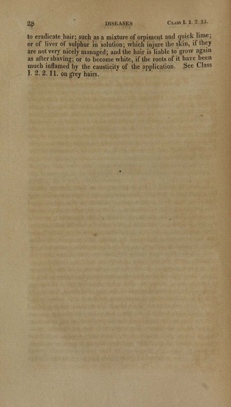 to eradicate hair; such as a mixture of orpiment and quick lime; or of liver of sulphur in solution; which injure the skin, if they are not very nicely managed; and the hair is liable to grow again as after shaving; or to become white, if the roots of it have been much inflamed by the causticity of the application. See Class I. 2. 2.11. on grey hairs.