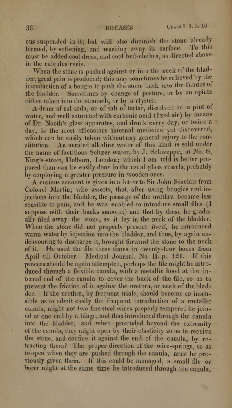 cus suspended in it; but will also diminish the stone already formed, by softening, and washing away its surface. To this must be added cool dress, and cool bed-clothes, as directed above in the calculus renis. When the stone is pushed against or into the neck of the blad- der, great pain is produced; this may sometimes be relieved by the introduction of a bougie to push the stone back into the fundus of the bladder. Sometimes by change of posture, or by an opiate either taken into the stomach, or by a clyster. A dram of sal soda, or of salt of tartar, dissolved in a pint of water, and well saturated with carbonic acid (fixed air) by means of Dr. Nooth's glass apparatus, and drunk every day, or twice a day, is the most efficacious internal medicine yet discovered, which can be easily taken without any general injury to ihe con- stitution. An aerated alkaline water of this kind is sold under the name of factitious Seltzer water, b;, J. Schwcppe, at No. 8, King's-street, Holborn, London; which I am told is better pre- pared than can be easily done in the usual glass vessels, probably by employing a greater pressure in wooden ones. A curious account is given in a letter to Sir John Sinclair from Colonel Martin; who asserts, that, after using bougies and in- jections into the bladder, the passage of the urethra became less sensible to pain, and he was enabled to introduce small files (I suppose with their backs smooth;) and that by these he gradu- ally filed away the stone, as it lay in the neck of the bladder. When the stone did not properly present itself, he introduced warm water by injection into the bladder, and thus, by again en- deavouring to discharge it, brought forward the stone to the neck of it. He used the file three times in twenty-four hours from April till October. Medical Journal, No II*. p. 121. If this process should be again attempted, perhaps the file might be intro- duced through a flexible canula, with a metallic hood at the in- ternal end of the canula to cover the back of the file, so as to prevent the friction of it against the urethra, or neck of the blad- der. If the urethra, by frequent trials, should become so insen- sible as to admit easily the frequent introduction of a metallic canula, might not two fine steel wires properly tempered be join- ed at one end by a hinge, and thus introduced through the canula into the bladder; and when protruded beyond the extremity of the canula, they might open by their elasticity so as to receive the stone, and confine it against the end of the canula, by re- tracting them? The proper direction of the wire-springs, so as to open when they are pushed through the canula, must be pre- viously given them. If this could be managed, a small file or borer might at the same time be introduced through the canula,