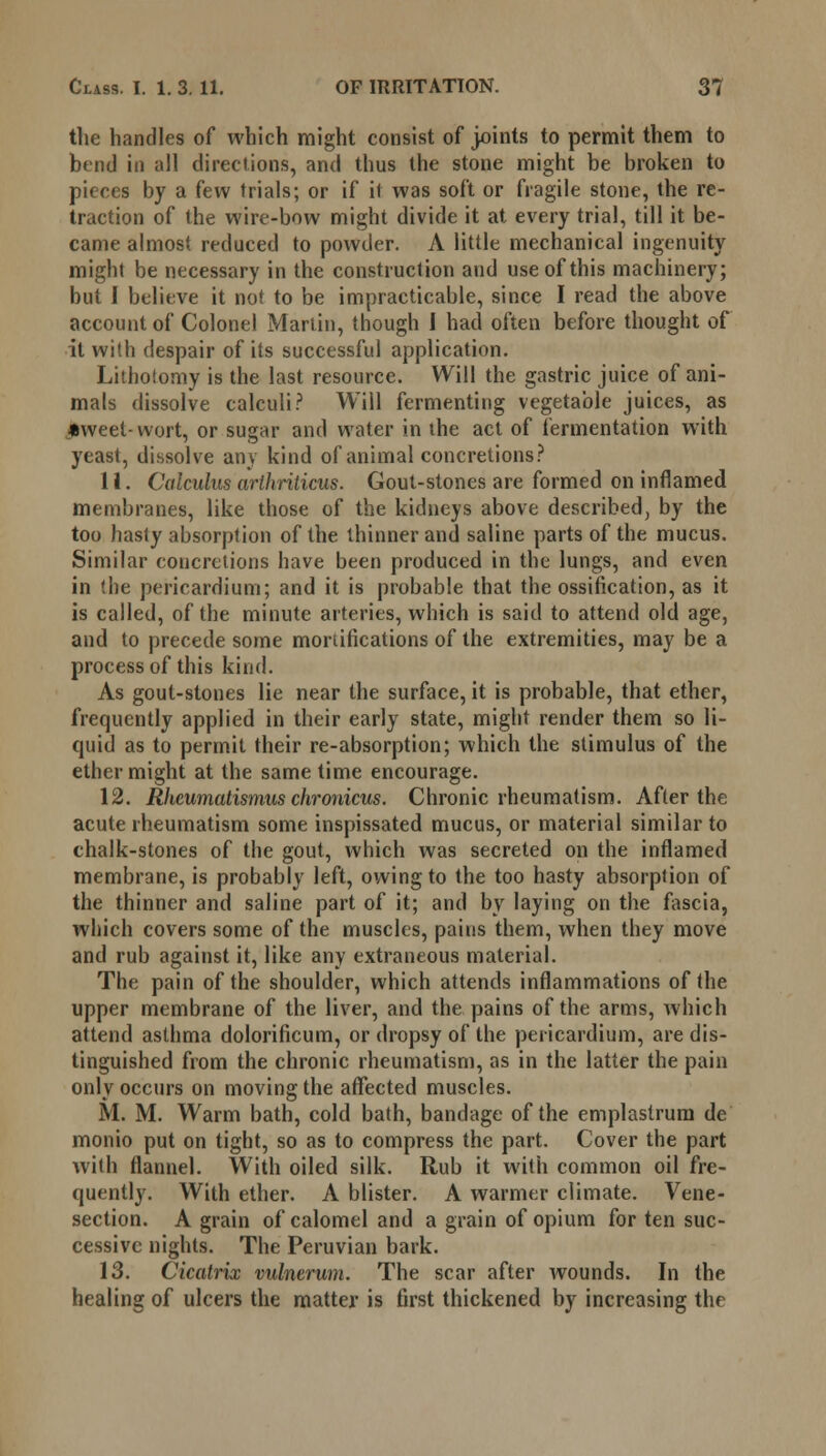 the handles of which might consist of joints to permit them to bend in all directions, and thus the stone might be broken to pieces by a few trials; or if it was soft or fragile stone, the re- traction of the wire-bow might divide it at every trial, till it be- came almost reduced to powder. A little mechanical ingenuity might be necessary in the construction and use of this machinery; but I believe it not to be impracticable, since I read the above account of Colonel Martin, though I had often before thought of it with despair of its successful application. Lithotomy is the last resource. Will the gastric juice of ani- mals dissolve calculi? Will fermenting vegetable juices, as _*weet- wort, or sugar and water in the act of fermentation with yeast, dissolve any kind of animal concretions? 11. Calculus arlhriticus. Gout-stones are formed on inflamed membranes, like those of the kidneys above described, by the too hasty absorption of the thinner and saline parts of the mucus. Similar concretions have been produced in the lungs, and even in the pericardium; and it is probable that the ossification, as it is called, of the minute arteries, which is said to attend old age, and to precede some mortifications of the extremities, may be a process of this kind. As gout-stones lie near the surface, it is probable, that ether, frequently applied in their early state, might render them so li- quid as to permit their re-absorption; which the stimulus of the ether might at the same time encourage. 12. Rheumatismus chronicus. Chronic rheumatism. After the acute rheumatism some inspissated mucus, or material similar to chalk-stones of the gout, which was secreted on the inflamed membrane, is probably left, owing to the too hasty absorption of the thinner and saline part of it; and by laying on the fascia, which covers some of the muscles, pains them, when they move and rub against it, like any extraneous material. The pain of the shoulder, which attends inflammations of the upper membrane of the liver, and the pains of the arms, which attend asthma dolorificum, or dropsy of the pericardium, are dis- tinguished from the chronic rheumatism, as in the latter the pain only occurs on moving the affected muscles. M. M. Warm bath, cold bath, bandage of the emplastrum de monio put on tight, so as to compress the part. Cover the part with flannel. With oiled silk. Rub it with common oil fre- quently. With ether. A blister. A warmer climate. Vene- section. A grain of calomel and a grain of opium for ten suc- cessive nights. The Peruvian bark. 13. Cicatrix vulnerum. The scar after wounds. In the healing of ulcers the matter is first thickened by increasing the