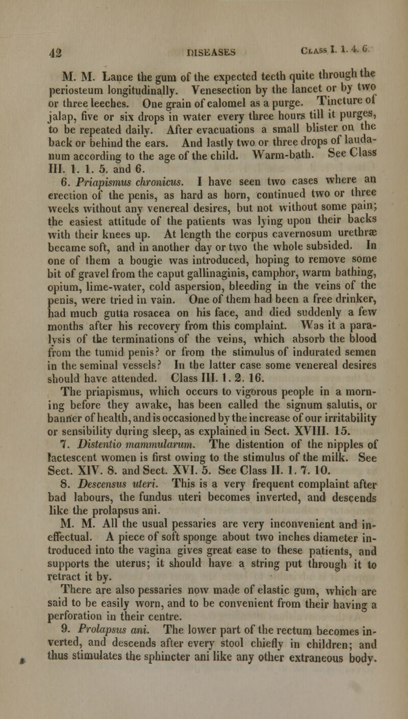 M. M. Lance the gum of the expected teeth quite through the periosteum longitudinally. Venesection by the lancet or by two or three leeches. One grain of calomel as a purge. Tincture ot jalap, five or six drops in water every three hours till it purges, to be repeated daily. After evacuations a small blister on the back or behind the ears. And lastly two or three drops of lauda- num according to the age of the child. Warm-bath. See Class III. 1. 1. 5. and 6. 6. Priapismus chronicus. I have seen two cases where an erection of the penis, as hard as horn, continued two or three weeks without any venereal desires, but not without some pain; the easiest attitude of the patients was lying upon their backs with their knees up. At length the corpus cavernosum urethrae became soft, and in another day or two the whole subsided. In one of them a bougie was introduced, hoping to remove some bit of gravel from the caput gallinaginis, camphor, warm bathing, opium, lime-water, cold aspersion, bleeding in the veins of the penis, were tried in vain. One of them had been a free drinker, nad much gutta rosacea on his face, and died suddenly a few months after his recovery from this complaint. Was it a para- lysis of the terminations of the veins, which absorb the blood from the tumid penis? or from the stimulus of indurated semen in the seminal vessels? In the latter case some venereal desires should have attended. Class III. 1.2. 16. The priapismus, which occurs to vigorous people in a morn- ing before they awake, has been called the signum salutis, or banner of health, and is occasioned bythe increase of our irritability or sensibility during sleep, as explained in Sect. XVIII. 15. 7. Distentio mammularum. The distention of the nipples of lactescent women is first owing to the stimulus of the milk. See Sect. XIV. 8. and Sect. XVI. 5. See Class II. 1. 7. 10. 8. Descensus uteri. This is a very frequent complaint after bad labours, the fundus uteri becomes inverted, and descends like the prolapsus ani. M. M. All the usual pessaries are very inconvenient and in- effectual. A piece of soft sponge about two inches diameter in- troduced into the vagina gives great ease to these patients, and supports the uterus; it should have a string put through it to retract it by. There are also pessaries now made of elastic gum, which are said to be easily worn, and to be convenient from their having a perforation in their centre. 9. Prolapsus ani. The lower part of the rectum becomes in- verted, and descends after every stool chiefly in children; and thus stimulates the sphincter ani like any other extraneous body.