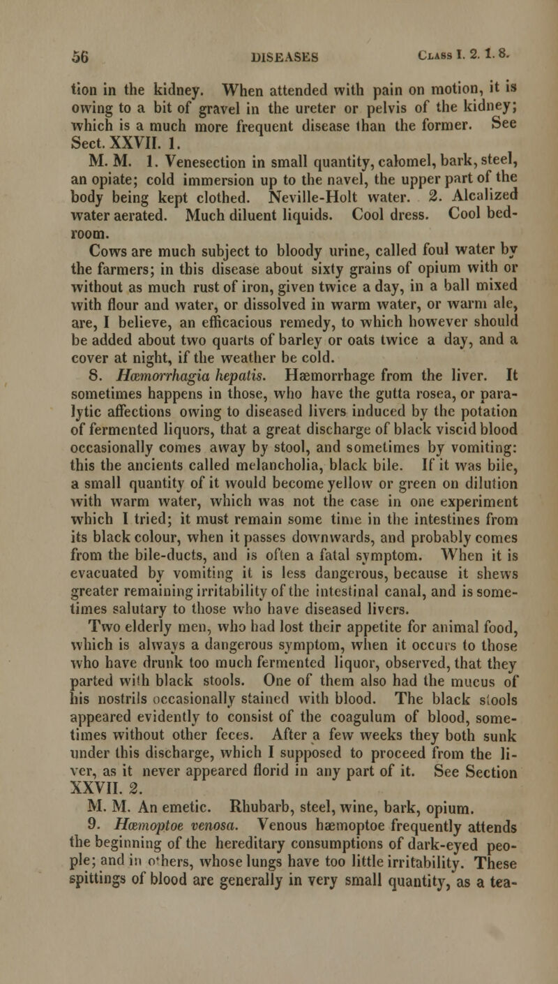 tion in the kidney. When attended with pain on motion, it is owing to a bit of gravel in the ureter or pelvis of the kidney; which is a much more frequent disease lhan the former. See Sect. XXVII. 1. M. M. 1. Venesection in small quantity, calomel, bark, steel, an opiate; cold immersion up to the navel, the upper part of the body being kept clothed. Neville-Holt water. 2. Alcalized water aerated. Much diluent liquids. Cool dress. Cool bed- room. Cows are much subject to bloody urine, called foul water by the farmers; in this disease about sixty grains of opium with or without as much rust of iron, given twice a day, in a ball mixed with flour and water, or dissolved in warm water, or warm ale, are, I believe, an efficacious remedy, to which however should be added about two quarts of barley or oats twice a day, and a cover at night, if the weather be cold. 8. H<zmorrhagia hepatis. Haemorrhage from the liver. It sometimes happens in those, who have the gutta rosea, or para- lytic affections owing to diseased livers induced by the potation of fermented liquors, that a great discharge of black viscid blood occasionally comes away by stool, and sometimes by vomiting: this the ancients called melancholia, black bile. If it was biie, a small quantity of it would become yellow or green on dilution with warm water, which was not the case in one experiment which I tried; it must remain some time in the intestines from its black colour, when it passes downwards, and probably comes from the bile-ducts, and is often a fatal symptom. When it is evacuated by vomiting it is less dangerous, because it shews greater remaining irritability of the intestinal canal, and is some- times salutary to those who have diseased livers. Two elderly men, who had lost their appetite for animal food, which is always a dangerous symptom, when it occurs to those who have drunk too much fermented liquor, observed, that they parted with black stools. One of them also had the mucus of his nostrils occasionally stained with blood. The black siools appeared evidently to consist of the coagulum of blood, some- times without other feces. After a few weeks they both sunk under this discharge, which I supposed to proceed from the li- ver, as it never appeared florid in any part of it. See Section XXVII. 2. M. M. An emetic. Rhubarb, steel, wine, bark, opium. 9. Hazmoptoe venosa. Venous haemoptoe frequently attends the beginning of the hereditary consumptions of dark-eyed peo- ple; and in others, whose lungs have too little irritability. These spittings of blood are generally in very small quantity, as a tea-