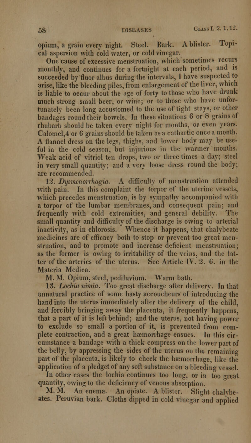 opium, a grain every night. Steel. Bark. A blister. Topi- cal aspersion with cold water, or cold vinegar. One cause of excessive menstruation, which sometimes recurs monthly, and continues for a fortnight at each period, and is succeeded by fluor albus during the intervals, I have suspected to arise, like the bleeding piles, from enlargement of the liver, which is liable to occur about the age of forty to those who have drunk much strong small beer, or wine; or to those who have unfor- tunately been long accustomed to the use of tight stays, or other bandages round their bowels. In these situations 6 or 8 grains of rhubarb should be taken every night for months, or even years. Calomel,4 or G grains should be taken as a cathartic once a month. A flannel dress on the legs, thighs, and lower body may be use- ful in the cold season, but injurious in the warmer months. Weak acid of vitriol ten drops, two or three times a day; steel in very small quantity; and a very loose dress round the body; are recommended. 12. Dysmcnorrhagia. A difficulty of menstruation attended with pain. In this complaint the torpor of the uterine vessels, which precedes menstruation, is by sympathy accompanied with a torpor of the lumbar membranes, and consequent pain; and frequently with cold extremities, and general debility. The small quantity and difficulty of the discharge is owing to arterial inactivity, as in chlorosis. Whence it happens, that chalybeate medicines are of efficacy both to stop or prevent too great men- struation, and to promote and increase deficient menstruation; as the former is owing to irritability of the veins, and the lat- ter of the arteries of the uterus. See Article IV. 2. 6. in the Materia Medica. M. M. Opium, steel, pediluvium. Warm bath. 13. Lochia nimia. Too great discharge after delivery. In that unnatural practice of some hasty accoucheurs of introducing the hand into the uterus immediately after the delivery of the child, and forcibly bringing away the placenta, it frequently happens, that a part of it is left behind; and the uterus, not having power to exclude so small a portion of it, is prevented from com- plete contraction, and a great haemorrhage ensues. In this cir- cumstance a bandage with a thick compress on the lower part of the belly, by appressing the sides of the uterus on the remaining part of the placenta, is likely to check the haemorrhage, like the application of a pledget of any soft substance on a bleeding vessel. In other cases the lochia continues too long, or in too great quantity, owing to the deficiency of venous absorption. M. M. An enema. An opiate. A blister. Slight chalvbe- ates. Peruvian bark. Cloths dipped in cold vinegar and applied