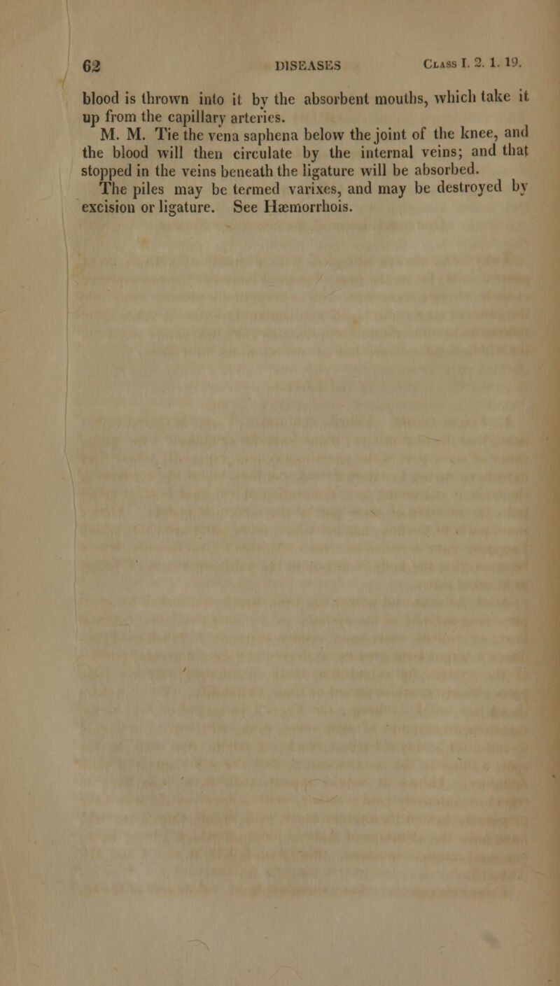blood is thrown into it by the absorbent mouths, which take it up from the capillary arteries. M. M. Tie the vena saphena below the joint of the knee, and the blood will then circulate by the internal veins; and that stopped in the veins beneath the ligature will be absorbed. The piles may be termed varixes, and may be destroyed by excision or ligature. See Haemorrhois.