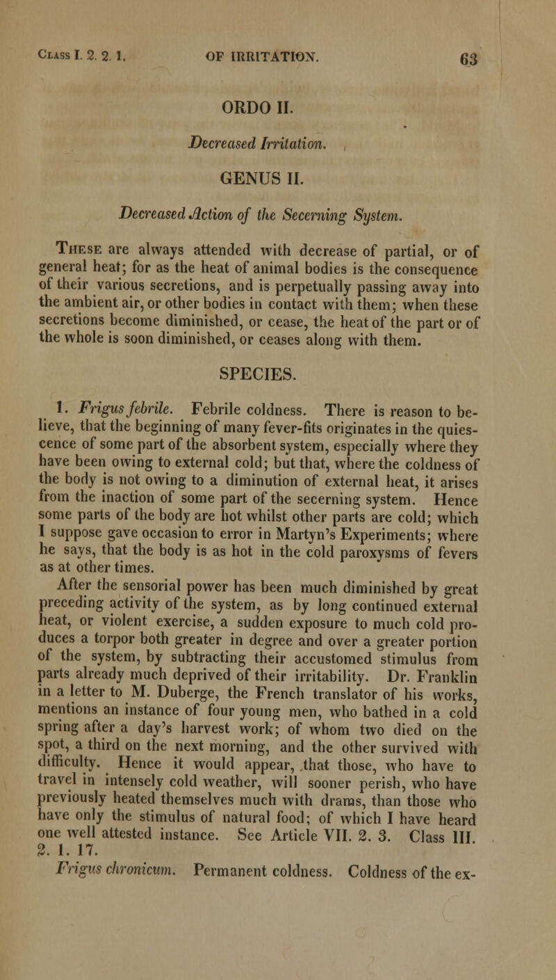 ORDO II. Decreased Irritation. GENUS II. Decreased Action of the Secerning System. These are always attended with decrease of partial, or of general heat; for as the heat of animal bodies is the consequence of their various secretions, and is perpetually passing away into the ambient air, or other bodies in contact with them; when these secretions become diminished, or cease, the heat of the part or of the whole is soon diminished, or ceases along with them. SPECIES. 1. Frigus febrile. Febrile coldness. There is reason to be- lieve, that the beginning of many fever-fits originates in the quies- cence of some part of the absorbent system, especially where they have been owing to external cold; but that, where the coldness of the body is not owing to a diminution of external heat, it arises from the inaction of some part of the secerning system. Hence some parts of the body are hot whilst other parts are cold; which I suppose gave occasion to error in Martyn's Experiments; where he says, that the body is as hot in the cold paroxysms of fevers as at other times. After the sensorial power has been much diminished by great preceding activity of the system, as by long continued external heat, or violent exercise, a sudden exposure to much cold pro- duces a torpor both greater in degree and over a greater portion of the system, by subtracting their accustomed stimulus from parts already much deprived of their irritability. Dr. Franklin in a letter to M. Duberge, the French translator of his works, mentions an instance of four young men, who bathed in a cold spring after a day's harvest work; of whom two died on the spot, a third on the next morning, and the other survived with difficulty. Hence it would appear, that those, who have to travel in intensely cold weather, will sooner perish, who have previously heated themselves much with draras, than those who have only the stimulus of natural food; of which I have heard one well attested instance. See Article VII. 2. 3. Class HI 2. I. 17. Frigus chronicum. Permanent coldness. Coldness of the ex-