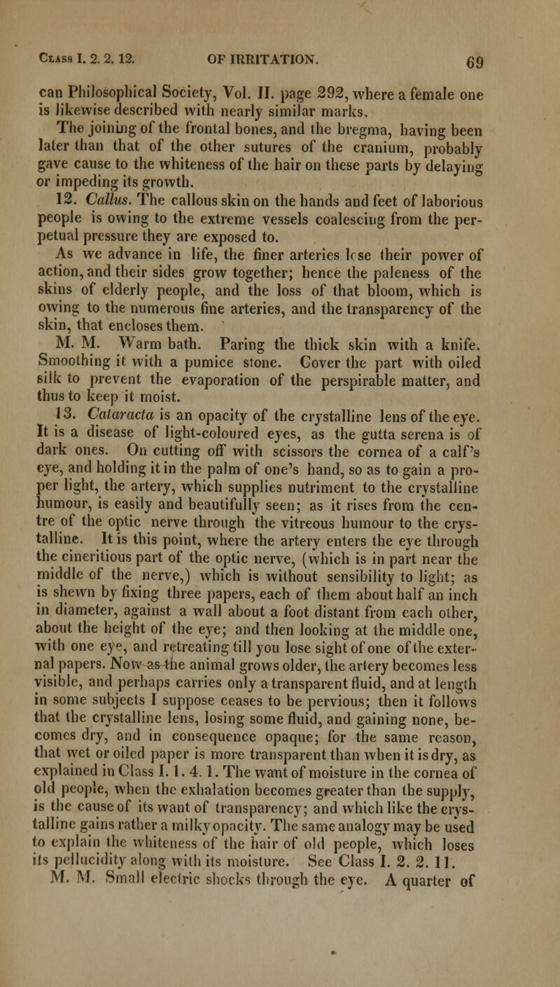 can Philosophical Society, Vol. II. page 292, where a female one is likewise described with nearly similar marks. The joining of the frontal bones, and the bregma, having been later than that of the other sutures of the cranium, probably gave cause to the whiteness of the hair on these parts by delaying or impeding its growth. 12. Callus. The callous skin on the hands and feet of laborious people is owing to the extreme vessels coalescing from the per- petual pressure they are exposed to. As we advance in life, the finer arteries lose their power of action, and their sides grow together; hence the paleness of the skins of elderly people, and the loss of that bloom, which is owing to the numerous fine arteries, and the transparency of the skin, that encloses them. M. M. Warm bath. Paring the thick skin with a knife. Smoothing it with a pumice stone. Cover the part with oiled silk to prevent the evaporation of the perspirable matter, and thus to keep it moist. 13. Calaracta is an opacity of the crystalline lens of the eye. It is a disease of light-coloured eyes, as the gutta serena is of dark ones. On cutting off with scissors the cornea of a calf's eye, and holding it in the palm of one's hand, so as to gain a pro- per light, the artery, which supplies nutriment to the crystalline humour, is easily and beautifully seen; as it rises from the cen- tre of the optic nerve through the vitreous humour to the crys- talline. It is this point, where the artery enters the eye through the cineritious part of the optic nerve, (which is in part near the middle of the nerve,) which is without sensibility to light; as is shewn by fixing three papers, each of them about half an inch in diameter, against a wall about a foot distant from each other, about the height of the eye; and then looking at the middle one, with one eye, and retreating till you lose sight of one of the exter- nal papers. Now as4he animal grows older, the artery becomes less visible, and perhaps carries only a transparent fluid, and at length in some subjects I suppose ceases to be pervious; then it follows that the crystalline lens, losing some fluid, and gaining none, be- comes dry, and in consequence opaque; for the same reason, that vyet or oiled paper is more transparent than when it is dry, as explained in Class 1.1.4.1. The want of moisture in the cornea of old people, when the exhalation becomes greater than the supply, is the cause of its want of transparency; and which like the crys- talline gains rather a milky opacity. The same analogy may be used to explain the whiteness of the hair of old people, which loses its pellucidity along with its moisture. See Class I. 2. 2. 11. M. M. Small electric shocks through the eye. A quarter of