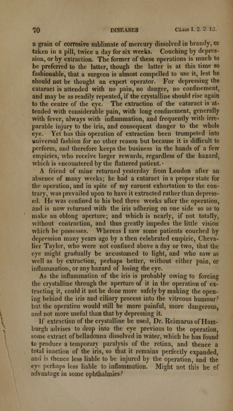 a grain of corrosive sublimate of mercury dissolved in brandy, or taken in a pill, twice a day for six weeks. Couching by depres- sion, or by extraction. The former of these operations is much to be preferred to the latter, though the latter is at this time so fashionable, that a surgeon is almost compelled to use it, lest he should not be thought an expert operator. For depressing the cataract is attended with no pain, no danger, no confinement, and may be as readily repeated, if the crystalline should rise again to the centre of the eye. The extraction of the cataract is at- tended with considerable pain, with long confinement, generally with fever, always with inflammation, and frequently with irre- parable injury to the iris, and consequent danger to the whole eye. Yet has this operation of extraction been trumpeted into universal fashion for no other reason but because it is difficult to perform, and therefore keeps the business in the hands of a few empirics, who receive larger rewards, regardless of the hazard, which is encountered by the flattered patient. • A friend of mine returned yesterday from London after an absence of many weeks; he had a cataract in a proper state for the operation, and in spite of my earnest exhortation to the con- trary, was prevailed upon to have it extracted rather than depress- ed. He was confined to his bed three weeks after the operation, and is now returned with the iris adhering on one side so as to make an oblong aperture; and which is nearly, if not totally, without contraction, and thus greatly impedes the little vision which he possesses. Whereas I saw some patients couched by depression many years ago by a then celebrated empiric, Cheva- lier Taylor, who were not confined above a day or two, that the eye might gradually be accustomed to light, and who saw as well as by extraction, perhaps better, without either pain, or inflammation, or any hazard of losing the eye. As the inflammation of the iris is probably owing to forcing the crystalline through the aperture of it in the operation of ex- tracting it, could it not be done more safely by making the open- ing behind the iris and ciliary process into the vitreous humour? but the operation would still be more painful, more dangerous, and not more useful than that by depressing it. If extraction of the crystalline be used, Dr. Reimarus of Ham- burgh advises to drop into the eye previous to the operation, some extract of belladonna dissolved in water, which he has found to produce a temporary paralysis of the retina, and thence a total inaction of the iris, so that it remains perfectly expanded, and is thence less liable to be injured by the operation, and the eye perhaps less liable to inflammation. Might not this be of advantage in some ophthalmies?