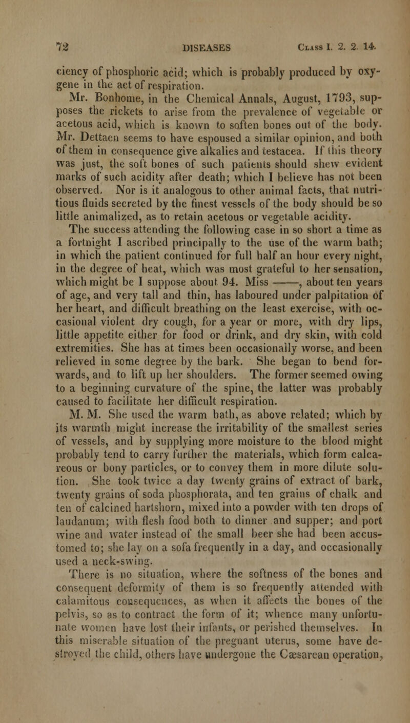 ciency of phosphoric acid; which is probably produced by oxy- gene in the act of respiration. Mr. Bonhome, in the Chemical Annals, August, 1793, sup- poses the rickets to arise from the prevalence of vegetable or acetous acid, which is known to soften bones out of the body. Mr. Dettaen seems to have espoused a similar opinion, and both of them in consequence give alkalies and iestaeea. If tins theory was just, the soft bones of such patients should shew evident marks of such acidity after death; which I believe has not been observed. Nor is it analogous to other animal facts, that nutri- tious fluids secreted by the finest vessels of the body should be so little animalized, as to retain acetous or vegetable acidity. The success attending the following case in so short a time as a fortnight I ascribed principally to the use of the warm bath; in which the patient continued for full half an hour every night, in the degree of heat, which was most grateful to her sensation, which might be I suppose about 94. Miss , about ten years of age, and very tall and thin, has laboured under palpitation of her heart, and difficult breathing on the least exercise, with oc- casional violent dry cough, for a year or more, with dry lips, little appetite either for food or drink, and dry skin, with cold extremities. She has at times been occasionally worse, and been relieved in some degree by the bark. She began to bend for- wards, and to lift up her shoulders. The former seemed owing to a beginning curvature of the spine, the latter was probably caused to facilitate her difficult respiration. M. M. She used the warm bath, as above related; which by its warmth might increase the irritability of the smallest, series of vessels, and by supplying more moisture to the blood might probably tend to carry further the materials, which form calca- reous or bony particles, or to convey them in more dilute solu- tion. She took twice a day twenty grains of extract of bark, twenty grains of soda phosphorata, and ten grains of chalk and ten of calcined hartshorn, mixed into a powder with ten drops of laudanum; with flesh food both to dinner and supper; and port wine and water instead of the small beer she had been accus- tomed to; she lay on a sofa frequently in a day, and occasionally used a neck-swing. There is no situation, where the softness of the bones and consequent deformity of them is so frequency attended with calamitous consequences, as when it affects the bones of the pelvis, so as to contract the form of it; whence many unfortu- nate women have lost their infants, or perished themselves. In this miserable situation of the pregnant uterus, some have de- stroyed the child, others have undergone the Cesarean operation.