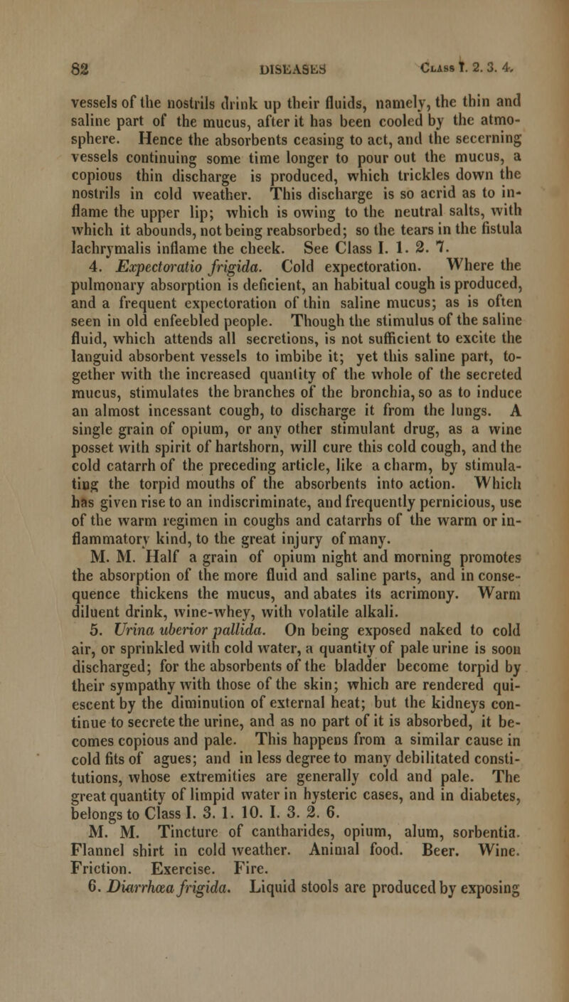 vessels of ihe nostrils drink up their fluids, namely, the thin and saline part of the mucus, after it has been cooled by the atmo- sphere. Hence the absorbents ceasing to act, and the secerning vessels continuing some time longer to pour out the mucus, a copious thin discharge is produced, which trickles down the nostrils in cold weather. This discharge is so acrid as to in- flame the upper lip; which is owing to the neutral salts, with which it abounds, not being reabsorbed; so the tears in the fistula lachrymalis inflame the cheek. See Class I. 1.2. 7. 4. Expectoratio frigida. Cold expectoration. Where the pulmonary absorption is deficient, an habitual cough is produced, and a frequent expectoration of thin saline mucus; as is often seen in old enfeebled people. Though the stimulus of the saline fluid, which attends all secretions, is not sufficient to excite the languid absorbent vessels to imbibe it; yet this saline part, to- gether with the increased quantity of the whole of the secreted mucus, stimulates the branches of the bronchia, so as to induce an almost incessant cough, to discharge it from the lungs. A single grain of opium, or any other stimulant drug, as a wine posset with spirit of hartshorn, will cure this cold cough, and the cold catarrh of the preceding article, like a charm, by stimula- ting the torpid mouths of the absorbents into action. Which has given rise to an indiscriminate, and frequently pernicious, use of the warm regimen in coughs and catarrhs of the warm or in- flammatory kind, to the great injury of many. M. M. Half a grain of opium night and morning promotes the absorption of the more fluid and saline parts, and in conse- quence thickens the mucus, and abates its acrimony. Warm diluent drink, wine-whey, with volatile alkali. 5. Urina uberior pallida. On being exposed naked to cold air, or sprinkled with cold water, a quantity of pale urine is soon discharged; for the absorbents of the bladder become torpid by their sympathy with those of the skin; which are rendered qui- escent by the diminution of external heat; but the kidneys con- tinue to secrete the urine, and as no part of it is absorbed, it be- comes copious and pale. This happens from a similar cause in cold fits of agues; and in less degree to many debilitated consti- tutions, whose extremities are generally cold and pale. The great quantity of limpid water in hysteric cases, and in diabetes, belongs to Class I. 3. 1. 10. I. 3. 2. 6. M. M. Tincture of cantharides, opium, alum, sorbentia. Flannel shirt in cold weather. Animal food. Beer. Wine. Friction. Exercise. Fire. C. Diarrhoea frigida. Liquid stools are produced by exposing