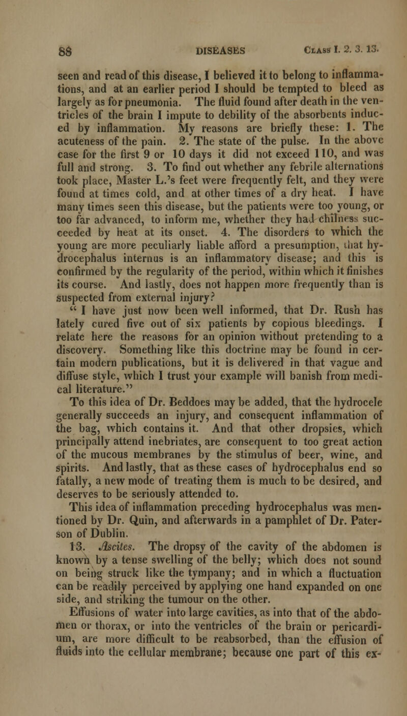 seen and read of this disease, I believed it to belong to inflamma- tions, and at an earlier period I should be tempted to bleed as largely as for pneumonia. The fluid found after death in the ven- tricles of the brain I impute to debility of the absorbents induc- ed by inflammation. My reasons are briefly these: I. The acuteness of the pain. 2. The state of the pulse. In the above case for the first 9 or 10 days it did not exceed 110, and was full and strong. 3. To find out whether any febrile alternations took place, Master L.'s feet were frequently felt, and they were found at times cold, and at other times of a dry heat. I have many times seen this disease, but the patients were too young, or too far advanced, to inform me, whether they had cMlness suc- ceeded by heat at its onset. 4. The disorders to which the young are more peculiarly liable afford a presumption, that hy- drocephalus interims is an inflammatory disease; and this is confirmed by the regularity of the period, within which it finishes its course. And lastly, does not happen more frequently than is suspected from external injury?  I have just now been well informed, that Dr. Rush has lately cured five out of six patients by copious bleedings. I relate here the reasons for an opinion without pretending to a discovery. Something like this doctrine may be found in cer- tain modern publications, but it is delivered in that vague and diffuse style, which I trust your example will banish from medi- cal literature. To this idea of Dr. Beddoes may be added, that the hydrocele generally succeeds an injury, and consequent inflammation of the bag, which contains it. And that other dropsies, which principally attend inebriates, are consequent to too great action of the mucous membranes by the stimulus of beer, wine, and spirits. And lastly, that as these cases of hydrocephalus end so fatally, a new mode of treating them is much to be desired, and deserves to be seriously attended to. This idea of inflammation preceding hydrocephalus was men- tioned by Dr. Quin, and afterwards in a pamphlet of Dr. Pater- son of Dublin. 13. Jlscites. The dropsy of the cavity of the abdomen is known by a tense swelling of the belly; which does not sound on being struck like the tympany; and in which a fluctuation can be readily perceived by applying one hand expanded on one side, and striking the tumour on the other. Effusions of water into large cavities, as into that of the abdo- men or thorax, or into the ventricles of the brain or pericardi- um, are more difficult to be reabsorbed, than the effusion of fluids into the cellular membrane; because one part of this ex-