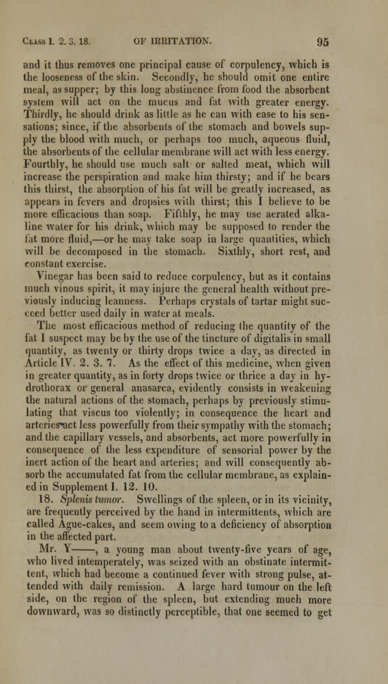 and it thus removes one principal cause of corpulency, which is the looseness of the skin. Secondly, he should omit one entire meal, as supper; by this long abstinence from food the absorbent system will act on the mucus and fat with greater energy. Thirdly, he should drink as little as he can with ease to his sen- sations; since, if the absorbents of the stomach and bowels sup- ply the blood with much, or perhaps too much, aqueous fluid, the absorbents of the cellular membrane will act with less energy. Fourthly, he should use much salt or salted meat, which will increase the perspiration and make him thirsty; and if he bears this thirst, the absorption of his fat will be greatly increased, as appears in fevers and dropsies with thirst; this I believe to be more efficacious than soap. Fifthly, he may use aerated alka- line water for his drink, which may be supposed to render the fat more fluid,—or he may take soap in large quantities, which will be decomposed in the stomach. Sixthly, short rest, and constant exercise. Vinegar has been said to reduce corpulency, but as it contains much vinous spirit, it may injure the general health without pre- viously inducing leanness. Perhaps crystals of tartar might suc- ceed better used daily in water at meals. The most efficacious method of reducing the quantity of the fat I suspect may be by the use of the tincture of digitalis in small quantity, as twenty or thirty drops twice a day, as directed in Article IV. 2. 3. 7. As the effect of this medicine, when given in greater quantity, as in forty drops twice or thrice a day in hy- drothorax or general anasarca, evidently consists in weakening the natural actions of the stomach, perhaps by previously stimu- lating that viscus too violently; in consequence the heart and arteries*act less powerfully from their sympathy with the stomach; and the capillary vessels, and absorbents, act more powerfully in consequence of the less expenditure of sensorial power by the inert action of the heart and arteries; and will consequently ab- sorb the accumulated fat from the cellular membrane, as explain- ed in Supplement!. 12. 10. 18. Splenis tumor. Swellings of the spleen, or in its vicinity, are frequently perceived by the hand in intermittents, which are called Ague-cakes, and seem owing to a deficiency of absorption in the affected part. Mr. Y , a young man about twenty-five years of age, who lived intemperately, was seized with an obstinate intermit- tent, which had become a continued fever with strong pulse, at- tended with daily remission. A large hard tumour on the left side, on the region of the spleen, but extending much more downward, was so distinctly perceptible, that one seemed to get