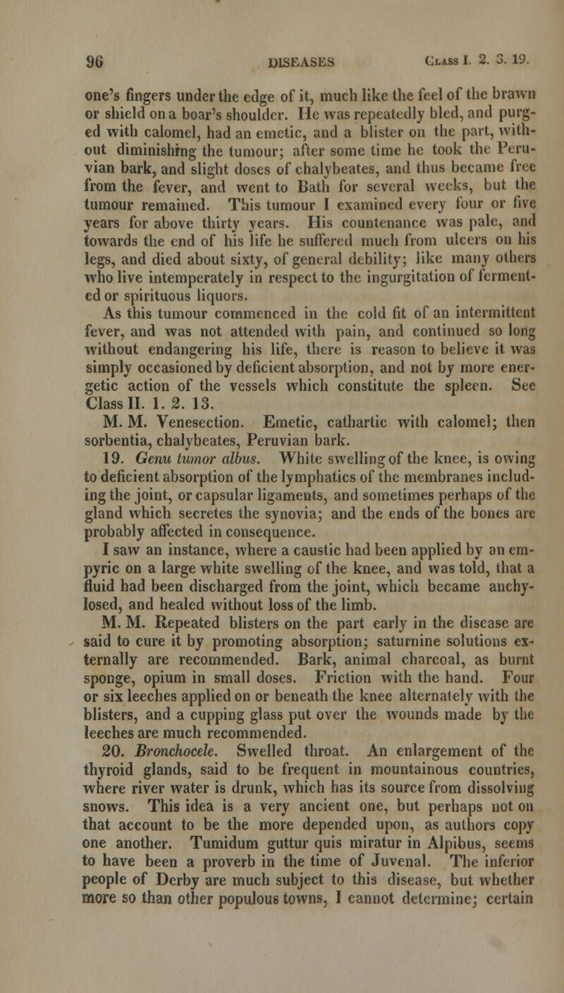 one's fingers under the edge of it, much like the feel of the brawn or shield on a boar's shoulder. He was repeatedly bled, and purg- ed with calomel, had an emetic, and a blister on the part, with- out diminishing the tumour; after some time he took the Peru- vian bark, and slight doses of chalybeates, and thus became free from the fever, and went to Bath for several weeks, but the tumour remained. This tumour I examined every four or five years for above thirty years. His countenance was pale, and towards the end of his life he suffered much from ulcers on his legs, and died about sixty, of general debility; like many others who live intemperately in respect to the ingurgitation of ferment- ed or spirituous liquors. As this tumour commenced in the cold fit of an intermittent fever, and was not attended with pain, and continued so long without endangering his life, there is reason to believe it was simply occasioned by deficient absorption, and not by more ener- getic action of the vessels which constitute the spleen. See Class II. 1. 2. 13. M. M. Venesection. Emetic, cathartic with calomel; then sorbentia, chalybeates, Peruvian bark. 19. Genu tumor albus. White swelling of the knee, is owing to deficient absorption of the lymphatics of the membranes includ- ing the joint, or capsular ligaments, and sometimes perhaps of the gland which secretes the synovia; and the ends of the bones are probably affected in consequence. I saw an instance, where a caustic had been applied by an em- pyric on a large white swelling of the knee, and was told, that a fluid had been discharged from the joint, which became anchy- losed, and healed without loss of the limb. M. M. Repeated blisters on the part early in the disease are said to cure it by promoting absorption; saturnine solutions ex- ternally are recommended. Bark, animal charcoal, as burnt sponge, opium in small doses. Friction with the hand. Four or six leeches applied on or beneath the knee alternately with the blisters, and a cupping glass put over the wounds made by the leeches are much recommended. 20. Bronchocele. Swelled throat. An enlargement of the thyroid glands, said to be frequent in mountainous countries, where river water is drunk, which has its source from dissolving snows. This idea is a very ancient one, but perhaps not on that account to be the more depended upon, as authors copy one another. Tumidum guttur quis miratur in Alpibus, seems to have been a proverb in the time of Juvenal. The inferior people of Derby are much subject to this disease, but whether more so than other populous towns, I cannot determine; certain