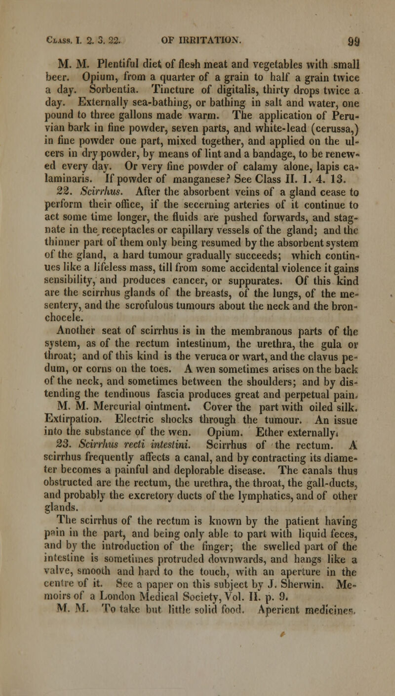 M. M. Plentiful diet of flesh meat and vegetables with small beer. Opium, from a quarter of a grain to half a grain twice a day. Sorbentia. Tincture of digitalis, thirty drops twice a day. Externally sea-bathing, or bathing in salt and water, one pound to three gallons made warm. The application of Peru- vian bark in fine powder, seven parts, and white-lead (cerussa,) in fine powder one part, mixed together, and applied on the ul- cers in dry powder, by means of lint and a bandage, to be renew- ed every day. Or very fine powder of calamy alone, lapis ca= laminaris. If powder of manganese? See Class II. 1. 4. 13. 22. Scirrhus. After the absorbent veins of a gland cease to perform their office, if the secerning arteries of it continue to act some lime longer, the fluids are pushed forwards, and stag- nate in the receptacles or capillary vessels of the gland; and the thinner part of them only being resumed by the absorbent system of the gland, a hard tumour gradually succeeds; which contin- ues like a lifeless mass, till from some accidental violence it gains sensibility, and produces cancer, or suppurates. Of this kind are the scirrhus glands of the breasts, of the lungs, of the me- sentery, and the scrofulous tumours about the neck and the bron- chocele. Another seat of scirrhus is in the membranous parts of the system, as of the rectum intestinum, the urethra, the gula or throat; and of this kind is the veruca or wart, and the clavus pe- dum, or corns on the toes. A wen sometimes arises on the back of the neck, and sometimes between the shoulders; and by dis- tending the tendinous fascia produces great and perpetual pain, M. M. Mercurial ointment. Cover the part with oiled silk. Extirpation. Electric shocks through the tumour. An issue into the substance of the wen. Opium. Ether externally* 23. Scirrhus recti intestini. Scirrhus of the rectum. A scirrhus frequently affects a canal, and by contracting its diame- ter becomes a painful and deplorable disease. The canals thus obstructed are the rectum, the urethra, the throat, the gall-ducts, and probably the excretory ducts of the lymphatics, and of other glands. The scirrhus of the rectum is known by the patient having p^in in the part, and being only able to part with liquid feces, and by the introduction of the finger; the swelled part of the intestine is sometimes protruded downwards, and hangs like a valve, smooth and hard to the touch, with an aperture in the centre of it. See a paper on this subject by J. Sherwin. Me- moirs of a London Medical Society, Vol. II. p. 9. M. M. To take but little solid food. Aperient medicines.