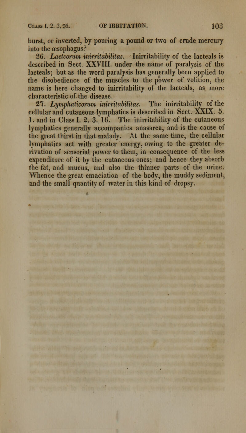 burst, or inverted, by pouring a pound or two of crude mercury into the oesophagus? 26. Lacteorum inirritabilitas. Inirritability of the lacteals is described in Sect. XXVIII. under the name of paralysis of the lacteals; but as the word paralysis has generally been applied to the disobedience of the muscles to the power of volition, the name is here changed to inirritability of the lacteals, as more characteristic of. the disease. 27. Lymphaticorum inirritabilitas. The inirritability of the cellular and cutaneous lymphatics is described in Sect. XXIX. 5. 1. and in Class I. 2. 3. 16. The inirritability of the cutaneous lymphatics generally accompanies anasarca, and is the cause of the great thirst in that malady. At the same time, the cellular lymphatics act with greater energy, owing to the greater de- rivation of sensorial power to them, in consequence of the less expenditure of it by the cutaneous ones; and hence they absorb the fat, and mucus, and also the thinner parts of the urine. Whence the great emaciation of the body, the muddy sediment, and the small quantity of water in this kind of dropsy.