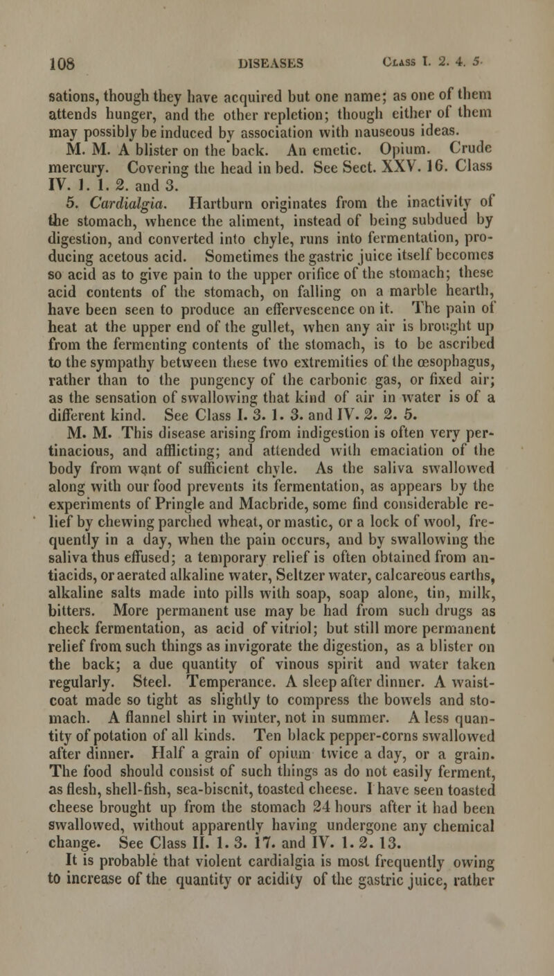 sations, though they have acquired hut one name; as one of them attends hunger, and the other repletion; though cither of them may possibly be induced by association with nauseous ideas. M. M. A blister on the'back. An emetic. Opium. Crude mercury. Covering the head in bed. See Sect. XXV. 16. Class IV. 1. 1.2. and 3. 5. Cardialgia. Hartburn originates from the inactivity of the stomach, whence the aliment, instead of being subdued by digestion, and converted into chyle, runs into fermentation, pro- ducing acetous acid. Sometimes the gastric juice itself becomes so acid as to give pain to the upper orifice of the stomach; these acid contents of the stomach, on falling on a marble hearth, have been seen to produce an effervescence on it. The pain ot heat at the upper end of the gullet, when any air is brought up from the fermenting contents of the stomach, is to be ascribed to the sympathy between these two extremities of the oesophagus, rather than to the pungency of the carbonic gas, or fixed air; as the sensation of swallowing that kind of air in wrater is of a different kind. See Class I. 3. 1. 3. and IV. 2. 2. 5. M. M. This disease arising from indigestion is often very per- tinacious, and afflicting; and attended with emaciation of the body from want of sufficient chyle. As the saliva swallowed along with our food prevents its fermentation, as appears by the experiments of Pringle and Macbride, some find considerable re- lief by chewing parched wheat, or mastic, or a lock of wool, fre- quently in a day, when the pain occurs, and by swallowing the saliva thus effused; a temporary relief is often obtained from an- tiacids, or aerated alkaline water, Seltzer water, calcareous earths, alkaline salts made into pills with soap, soap alone, tin, milk, bitters. More permanent use may be had from such drugs as check fermentation, as acid of vitriol; but still more permanent relief from such things as invigorate the digestion, as a blister on the back; a due quantity of vinous spirit and water taken regularly. Steel. Temperance. A sleep after dinner. A waist- coat made so tight as slightly to compress the bowels and sto- mach. A flannel shirt in winter, not in summer. A less quan- tity of potation of all kinds. Ten black pepper-corns swallowed after dinner. Half a grain of opium twice a day, or a grain. The food should consist of such things as do not easily ferment, as flesh, shell-fish, sea-biscnit, toasted cheese. I have seen toasted cheese brought up from the stomach 24 hours after it had been swallowed, without apparently having undergone any chemical change. See Class II. 1. 3. \l. and IV. 1.2. 13. It is probable that violent cardialgia is most frequently owing to increase of the quantity or acidity of the gastric juice, rather