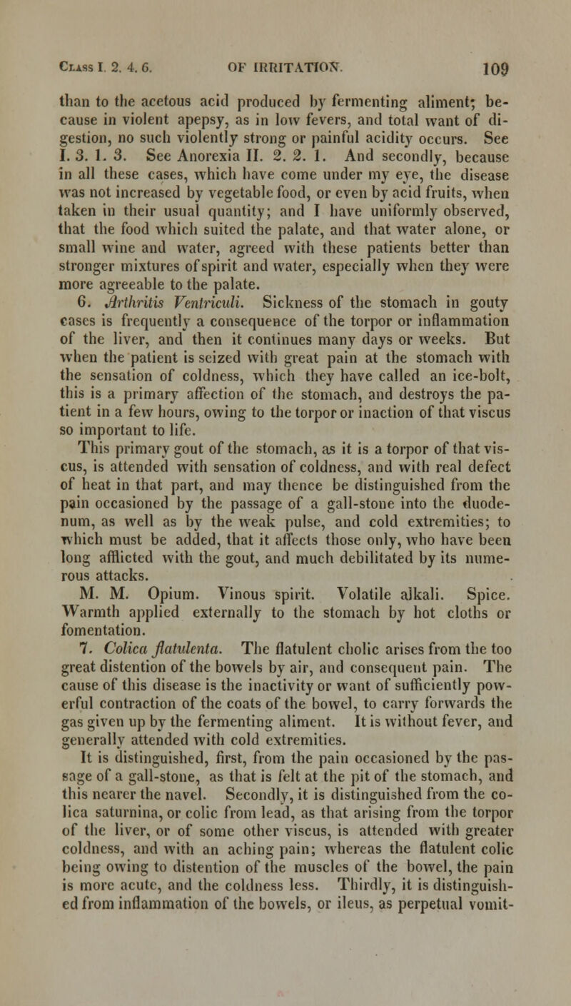 than to the acetous acid produced by fermenting aliment; be- cause in violent apepsy, as in low fevers, and total want of di- gestion, no such violently strong or painful acidity occurs. See I. 3. 1. 3. See Anorexia II. 2. 2. 1. And secondly, because in all these cases, which have come under my eye, the disease was not increased by vegetable food, or even by acid fruits, when taken in their usual quantity; and I have uniformly observed, that the food which suited the palate, and that water alone, or small wine and water, agreed with these patients better than stronger mixtures of spirit and water, especially when they were more agreeable to the palate. 6. Jlrtkritis Ventriculi. Sickness of the stomach in gouty cases is frequently a consequence of the torpor or inflammation of the liver, and then it continues many days or weeks. But when the patient is seized with great pain at the stomach with the sensation of coldness, which they have called an ice-bolt, this is a primary affection of the stomach, and destroys the pa- tient in a few hours, owing to the torpor or inaction of that viscus so important to life. This primary gout of the stomach, as it is a torpor of that vis- cus, is attended with sensation of coldness, and with real defect of heat in that part, and may thence be distinguished from the pain occasioned by the passage of a gall-stone into the duode- num, as well as by the weak pulse, and cold extremities; to which must be added, that it affects those only, who have been long afflicted with the gout, and much debilitated by its nume- rous attacks. M. M. Opium. Vinous spirit. Volatile alkali. Spice. Warmth applied externally to the stomach by hot cloths or fomentation. 7. Colica Jlahdenta. The flatulent cholic arises from the too great distention of the bowels by air, and consequent pain. The cause of this disease is the inactivity or want of sufficiently pow- erful contraction of the coats of the bowel, to carry forwards the gas given up by the fermenting aliment. It is without fever, and generally attended with cold extremities. It is distinguished, first, from the pain occasioned by the pas- sage of a gall-stone, as that is felt at the pit of the stomach, and this nearer the navel. Secondly, it is distinguished from the co- lica saturnina, or colic from lead, as that arising from the torpor of the liver, or of some other viscus, is attended with greater coldness, and with an aching pain; whereas the flatulent colic being owing to distention of the muscles of the bowel, the pain is more acute, and the coldness less. Thirdly, it is distinguish- ed from inflammation of the bowels, or ileus, as perpetual vomit-