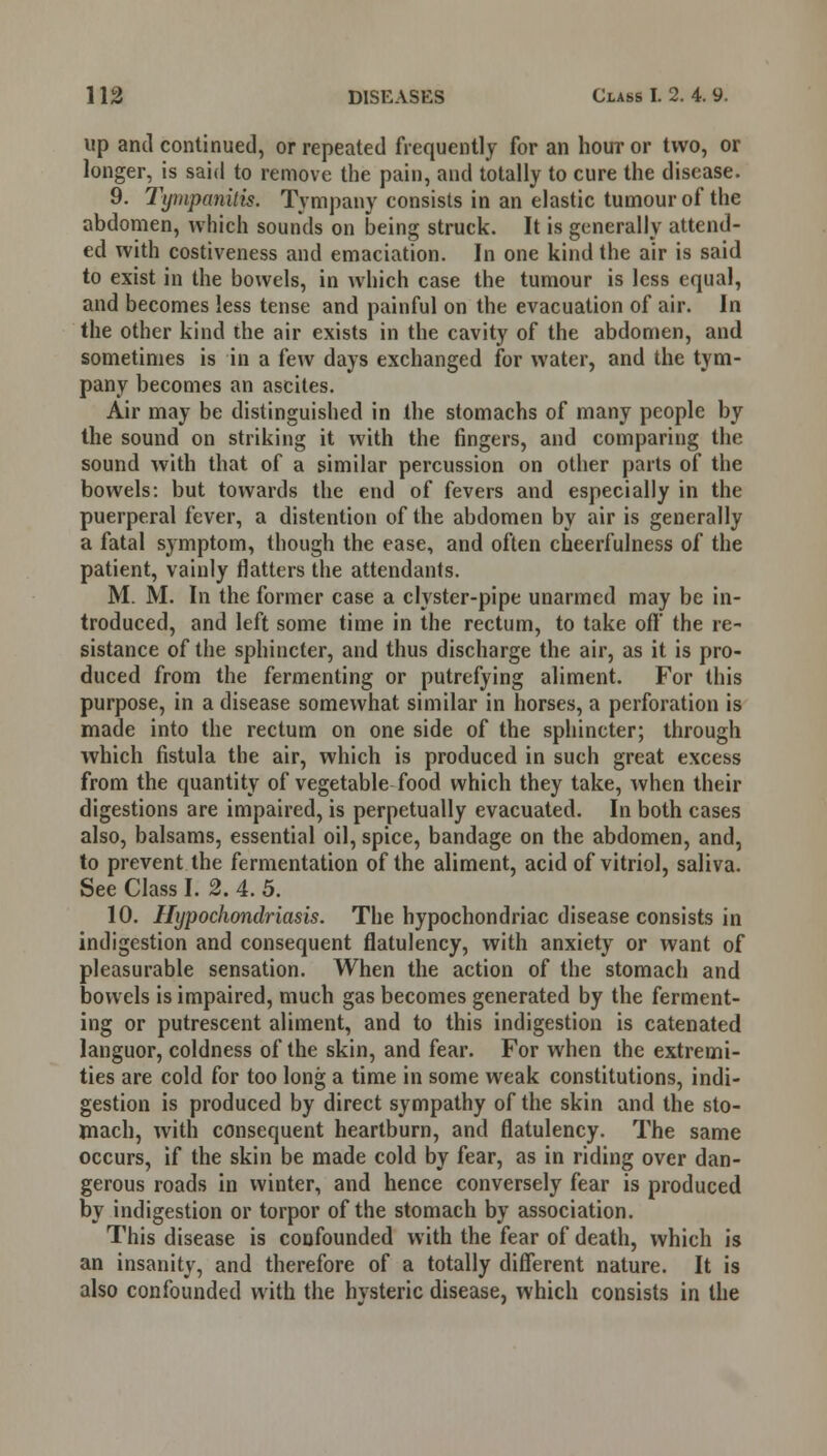 up and continued, or repeated frequently for an hour or two, or longer, is said to remove the pain, and totally to cure the disease. 9. Tympanitis. Tympany consists in an elastic tumour of the abdomen, which sounds on being struck. It is generally attend- ed with costiveness and emaciation. In one kind the air is said to exist in the bowels, in which case the tumour is less equal, and becomes less tense and painful on the evacuation of air. In the other kind the air exists in the cavity of the abdomen, and sometimes is in a few days exchanged for water, and the tym- pany becomes an ascites. Air may be distinguished in the stomachs of many people by the sound on striking it with the fingers, and comparing the sound with that of a similar percussion on other parts of the bowels: but towards the end of fevers and especially in the puerperal fever, a distention of the abdomen by air is generally a fatal symptom, though the ease, and often cheerfulness of the patient, vainly flatters the attendants. M. M. In the former case a clyster-pipe unarmed may be in- troduced, and left some time in the rectum, to take off the re- sistance of the sphincter, and thus discharge the air, as it is pro- duced from the fermenting or putrefying aliment. For this purpose, in a disease somewhat similar in horses, a perforation is made into the rectum on one side of the sphincter; through which fistula the air, which is produced in such great excess from the quantity of vegetable food which they take, when their digestions are impaired, is perpetually evacuated. In both cases also, balsams, essential oil, spice, bandage on the abdomen, and, to prevent the fermentation of the aliment, acid of vitriol, saliva. See Class I. 2. 4. 5. 10. Hypochondriasis. The hypochondriac disease consists in indigestion and consequent flatulency, with anxiety or want of pleasurable sensation. When the action of the stomach and bowels is impaired, much gas becomes generated by the ferment- ing or putrescent aliment, and to this indigestion is catenated languor, coldness of the skin, and fear. For when the extremi- ties are cold for too long a time in some weak constitutions, indi- gestion is produced by direct sympathy of the skin and the sto- mach, with consequent heartburn, and flatulency. The same occurs, if the skin be made cold by fear, as in riding over dan- gerous roads in winter, and hence conversely fear is produced by indigestion or torpor of the stomach by association. This disease is confounded with the fear of death, which is an insanity, and therefore of a totally different nature. It is also confounded with the hysteric disease, which consists in the