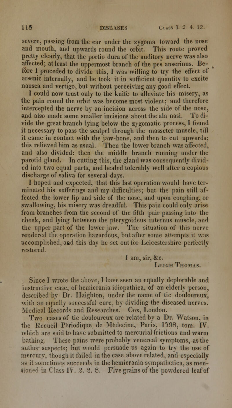 severe, passing from the ear under the zygoma toward the nose and mouth, and upwards round the orbit. This route proved pretty clearly, that the portio dura of the auditory nerve was also affected; at least the uppermost branch of the pes anserinus. Be- fore I preceded to divide this, I was willing to try the effect of arsenic internally, and he took it in sufficient quantity to excite nausea and vertigo, but without perceiving any good effect. I could now trust only to the knife to alleviate his misery, as the pain round the orbit was become most violent; and therefore intercepted the nerve by an incision across the side of the nose, and also made some smaller incisions about the ala nasi. To di- vide the great branch lying below the Z)gomatic process, I found it necessary to pass the scalpel through the masseter muscle, till it came in contact with the jaw-bone, and then to cut upwards; this relieved him as usual. Then the lower branch was affected, and also divided: then the middle branch running under the parotid gland. In cutting this, the gland was consequently divid- ed into two equal parts, and healed tolerably well after a copious discharge of saliva for several days. I hoped and expected, that this last operation would have ter- minaled his sufferings and my difficulties; but the pain still af- fected the lower lip and side of the nose, and upon coughing, or swallowing, his misery was dreadful. This pain could only arise from branches from the second of the fifth pair passing into the cheek, and lying between the plerygoideus internus muscle, and the upper part of the lower jaw. The situation of this nerve rendered the operation hazardous, but after some attempts it was accomplished, aad this day he set out for Leicestershire perfectly restored. I am, sir, &c. Leigh Thomas. Since I wrote the above, I have seen an equally deplorable and instructive case, of hemicrania idiopathica, of an elderly person, described by Dr. Ilaighton, under the name of tic douloureux, with an equally successful cure, by dividing the diseased nerves. Medical Records and Researches. Cox, London. Two cases of tic douloureux are related by a Dr. Watson, in the Recueil Periodique de Medecine, Paris, 1798, torn. IV. which are said to have submitted to mercurial frictions and warm bathing. These pains were probably venereal symptoms, as the author suspects; but would persuade us again to try the use of mercury, though it failed in the case above related, and especially as it sometimes succeeds in the hemicrania sympathetica, as men- tioned in Class IV. 2. 2. 8. Five grains of the powdered leaf of