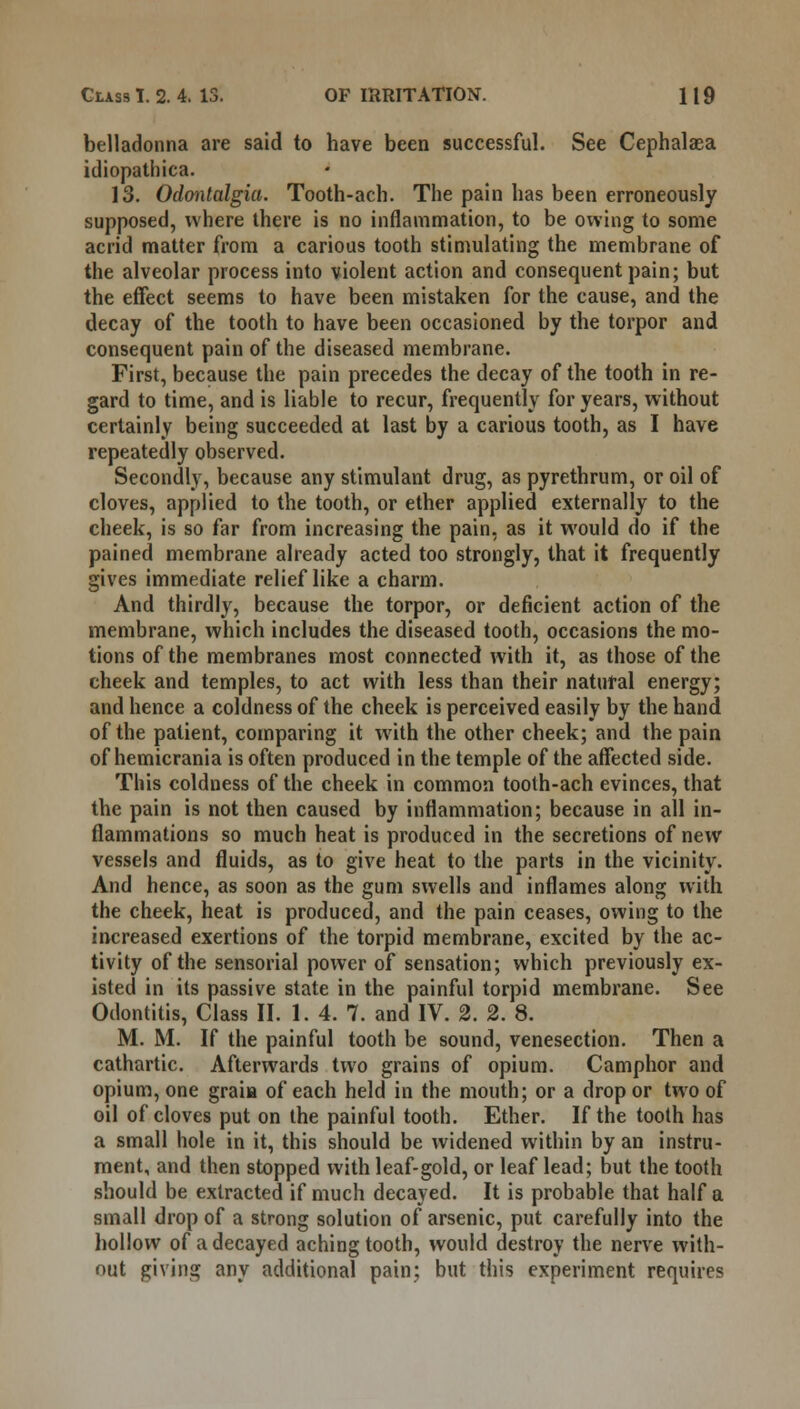 belladonna are said to have been successful. See Cephalaea idiopathica. 13. Odontalgia. Tooth-acb. The pain has been erroneously supposed, where there is no inflammation, to be owing to some acrid matter from a carious tooth stimulating the membrane of the alveolar process into violent action and consequent pain; but the effect seems to have been mistaken for the cause, and the decay of the tooth to have been occasioned by the torpor and consequent pain of the diseased membrane. First, because the pain precedes the decay of the tooth in re- gard to time, and is liable to recur, frequently for years, without certainly being succeeded at last by a carious tooth, as I have repeatedly observed. Secondly, because any stimulant drug, as pyrethrum, or oil of cloves, applied to the tooth, or ether applied externally to the cheek, is so far from increasing the pain, as it would do if the pained membrane already acted too strongly, that it frequently gives immediate relief like a charm. And thirdly, because the torpor, or deficient action of the membrane, which includes the diseased tooth, occasions the mo- tions of the membranes most connected with it, as those of the cheek and temples, to act with less than their natural energy; and hence a coldness of the cheek is perceived easily by the hand of the patient, comparing it with the other cheek; and the pain of hemicrania is often produced in the temple of the affected side. This coldness of the cheek in common tooth-ach evinces, that the pain is not then caused by inflammation; because in all in- flammations so much heat is produced in the secretions of new vessels and fluids, as to give heat to the parts in the vicinity. And hence, as soon as the gum swells and inflames along with the cheek, heat is produced, and the pain ceases, owing to the increased exertions of the torpid membrane, excited by the ac- tivity of the sensorial power of sensation; which previously ex- isted in its passive state in the painful torpid membrane. See Odontitis, Class II. 1. 4. 7. and IV. 2. 2. 8. M. M. If the painful tooth be sound, venesection. Then a cathartic. Afterwards two grains of opium. Camphor and opium, one graiia of each held in the mouth; or a drop or two of oil of cloves put on the painful tooth. Ether. If the tooth has a small hole in it, this should be widened within by an instru- ment, and then stopped with leaf-gold, or leaf lead; but the tooth should be extracted if much decayed. It is probable that half a small drop of a strong solution of arsenic, put carefully into the hollow of a decayed aching tooth, would destroy the nerve with- out giving any additional pain; but this experiment requires