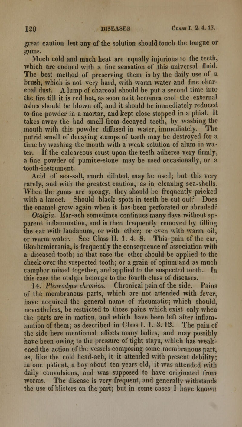 great caution lest any of the solution should touch the tongue or gums. Much cold and much heat are equally injurious to the teeth, which are endued with a fine sensation of this universal fluid. The best method of preserving them is by the daily use of a brush, which is not very hard, with warm water and fine char- coal dust. A lump of charcoal should be put a second time into the fire till it is red hot, as soon as it becomes cool the external ashes should be blown off, and it should be immediately reduced to fine powder in a mortar, and kept close stopped in a phial. It takes away the bad smell from decayed teeth, by washing the mouth with this powder diffused in water, immediately. The putrid smell of decaying stumps of teeth may be destroyed for a time by washing the mouth with a weak solution of alum in wa- ter. If the calcareous crust upon the teeth adheres very firmly, a fine powder of pumice-stone may be used occasionally, or a tooth-instrument. Acid of sea-salt, much diluted, may be used; but this very rarely, and with the greatest caution, as in cleaning sea-shells. When the gums are spongy, they should be frequently pricked with a lancet. Should black spots in teeth be cut out? Does the enamel grow again when it has been perforated or abraded? Otalgia Ear-ach sometimes continues many days without ap- parent inflammation, and is then frequently removed by filling the ear with laudanum, or with ether; or even with warm oil, or warm water. See Class II. 1.4. 8. This pain of the ear, lik&hemicrania, is frequently the consequence of association with a diseased tooth; in that case the ether should be applied to the cheek over the suspected tooth; or a grain of opium and as much camphor mixed together, and applied to the suspected tooth. In this case the otalgia belongs to the fourth class of diseases. 14. Pleurodyne chronica. Chronical pain of the side. Pains of the membranous parts, which are not attended with fever, have acquired the general name of rheumatic; which should, nevertheless, be restricted to those pains which exist only when the parts are in motion, and which have been left after inflam- mation of them; as described in Class I. 1. 3.12. The pain of the side here mentioned affects many ladies, and may possibly have been owing to the pressure of tight stays, which has weak- ened the action of the vessels composing some membranous part, as, like the cold head-ach, it it attended with present debility; in one patient, a boy about ten years old, it was attended with daily convulsions, and was supposed to have originated from worms. The disease is very frequent, and generally withstands the use of blisters on the part; but in some cases I have known